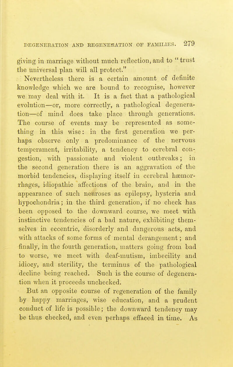 giving in marriage without much reflection, and to  trust the universal plan will all protect. Nevertheless there is a certain amount of definite knowledge which we are bound to recognise, however we may deal with it. It is a fact that a pathological evolution—or, more correctly, a pathological degenera- tion—of mind does take place through generations. The course of events may be represented as some- thing in this wise: in the first generation we per- haps observe only a predominance of the nervous temperament, irritability, a tendency to cerebral con- gestion, with passionate and violent outbreaks; in the second generation there is an aggravation of the morbid tendencies, displaying itself in cerebral hjemor- rhages, idiopathic affections of the brain, and in the appearance of such neuroses as epilepsy, hysteria and hypochondria; in the third generation, if no check has been opposed to the downward course, we meet with instinctive tendencies of a bad nature, exhibiting them- selves in eccentric, disorderly and dangerous acts, and with attacks of some forms of mental derangement; and finally, in the fourth generation, matters going from bad to worse, we meet with deaf-mutism, imbecility and idiocy, and sterility, the terminus of the pathological decline being reached. Such is the course of degenera- tion when it proceeds unchecked. But an opposite course of regeneration of the family by happy marriages, wise education, and a prudent conduct of life is possible; the downward tendency may be thus checked, and even perhaps effaced in time. As