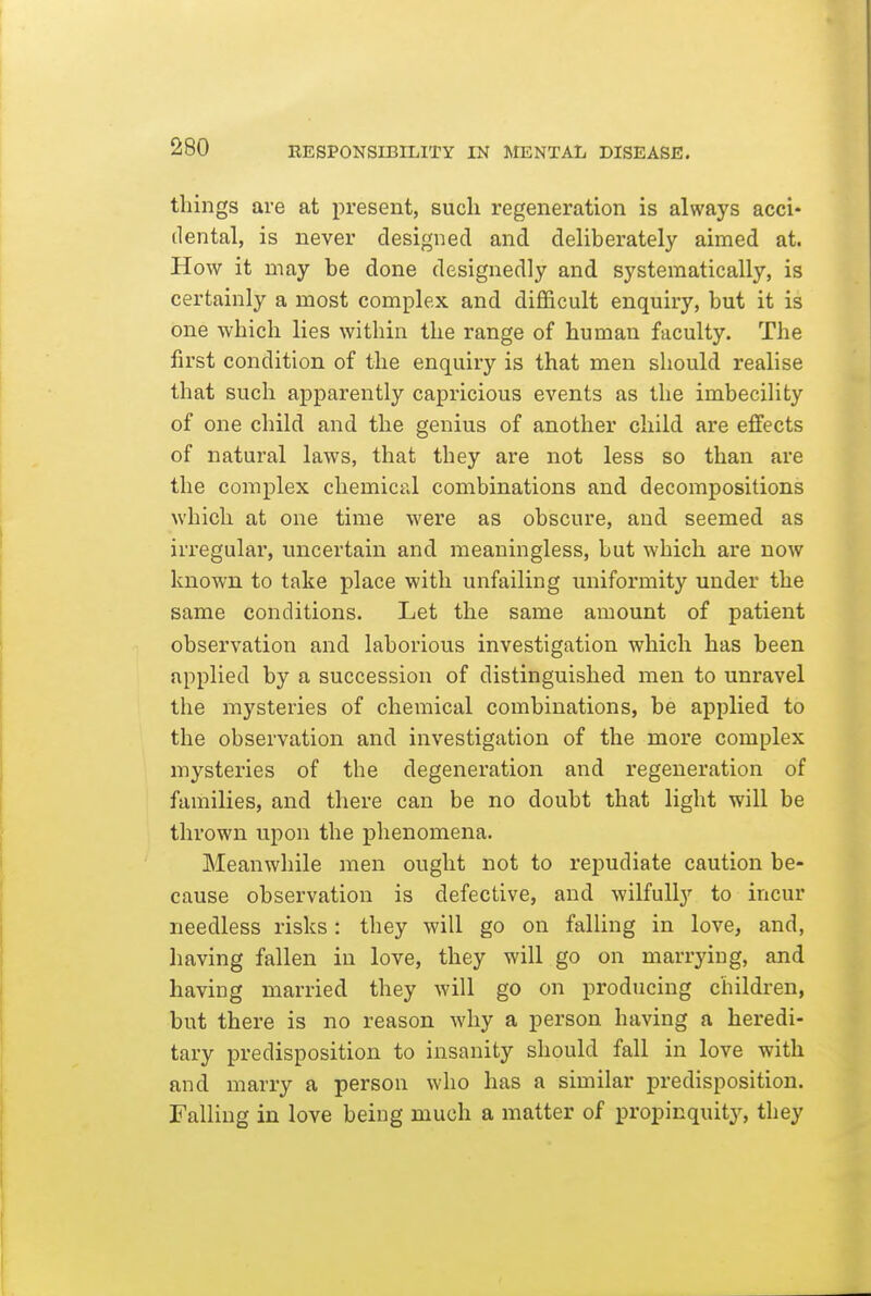 things are at present, such regeneration is always acci- dental, is never designed and deliberately aimed at. How it may be done designedly and systematically, is certainly a most complex and difficult enquiry, but it is one which lies within the range of human faculty. The first condition of the enquiry is that men should realise that such apparently capricious events as the imbecility of one child and the genius of another child are effects of natural laws, that they are not less so than are the complex chemical combinations and decompositions which at one time were as obscure, and seemed as irregular, uncertain and meaningless, but which are now known to take place with unfailing imiformity under the same conditions. Let the same amount of patient observation and laborious investigation which has been applied by a succession of distinguished men to unravel the mysteries of chemical combinations, be applied to the observation and investigation of the more complex mysteries of the degeneration and regeneration of families, and there can be no doubt that light will be thrown upon the phenomena. Meanwhile men ought not to repudiate caution be- cause observation is defective, and wilfully to incur needless risks: they will go on falling in love, and, having fallen in love, they will go on marrying, and having married they will go on producing children, but there is no reason why a person having a heredi- tary predisposition to insanity should fall in love with and marry a person who has a similar predisposition. Falling in love being much a matter of propinquity, they