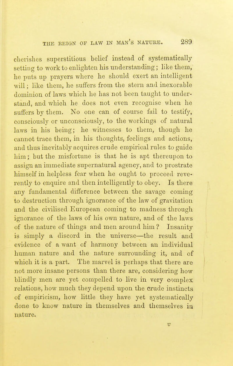 clievishes superstitious belief instead of systematically setting to work to enlighten his understanding; like them, he puts up prayers where he should exert an intelligent will; like them, he suffers from the stern and inexorable dominion of laws which he has not been taught to under- stand, and which he does not even recognise when he suffers by them. No one can of course fail to testify, consciously or unconsciously, to the workings of natural laws in his being; he witnesses to them, though he cannot trace them, in his thoughts, feelings and actions, and thus inevitably acquires crude empirical rules to guide him; but the misfortune is that he is apt thereupon to assign an immediate supernatural agency, and to prostrate himself in helpless fear when he ought to proceed reve- rently to enquire and then intelligently to obey. Is there any fundamental difference between the savage coming to destruction through ignorance of the law of gravitation and the civilised European coming to madness through ignorance of the laws of his own nature, and of the laws of the nature of things and men around him ? Insanity is simply a discord in the universe—the result and evidence of a want of harmony between an individual human nature and the nature surrounding it, and of which it is a part. The marvel is perhaps that there are not more insane persons than there are, considering how blindly men are yet compelled to live in very complex relations, how much they depend upon the crude instincts of empiricism, how little they have yet systematically done to know nature in themselves and themselves ia nature.