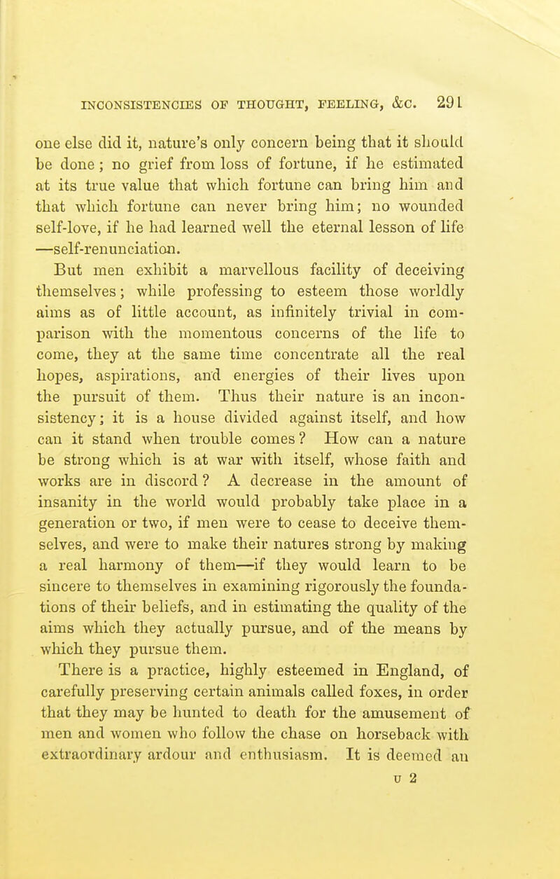 one else did it, nature's only concern being that it should be done; no grief from loss of fortune, if he estimated at its true value that which fortune can bring him and that which fortune can never bring him; no wounded self-love, if he had learned well the eternal lesson of life —self-renunciation. But men exhibit a marvellous facility of deceiving themselves; while professing to esteem those worldly aims as of little account, as infinitely trivial in com- parison with the momentous concerns of the life to come, they at the same time concentrate all the real hopes, aspirations, and energies of their lives upon the pursuit of them. Thus their nature is an incon- sistency; it is a house divided against itself, and how can it stand when trouble comes ? How can a nature be strong which is at war with itself, whose faith and works are in discord ? A decrease in the amount of insanity in the world would probably take place in a generation or two, if men were to cease to deceive them- selves, and were to make their natures strong by making a real harmony of them—if they would learn to be sincere to themselves in examining rigorously the founda- tions of their beliefs, and in estimating the quality of the aims which they actually pursue, and of the means by which they pursue them. There is a practice, highly esteemed in England, of carefully preserving certain animals called foxes, in order that they may be hunted to death for the amusement of men and women who follow the chase on horseback with extraordinary ardour and enthusiasm. It is deemed an u 2