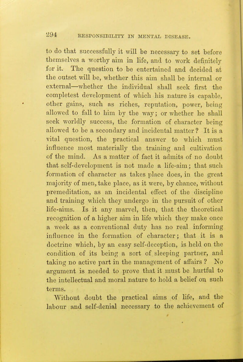 to do that successfully it will be necessary to set before themselves a worthy aim in life, and to work definitely for it. The question to be entertained and decided at the outset will be, whether this aim shall be internal or external—whether the individual shall seek first the completest development of which his nature is capable, other gains, such as riches, reputation, power, being allowed to fall to him by the way; or whether he shall seek worldly success, the formation of character being allowed to be a secondary and incidental matter ? It is a vital question, the practical answer to which must influence most materially the training and cultivation of the mind. As a matter of fact it admits of no doubt that self-development is not made a life-aim; that such formation of character as takes place does, in the great majority of men, take place, as it were, by chance, without premeditation, as an incidental effect of the discipline and training which they undergo in the pursuit of other life-aims. Is it any marvel, then, that the theoretical recognition of a higher aim in life which they make once a week as a conventional duty has no real informing influence in the formation of character; that it is a doctrine which, by an easy self-deception, is held on the condition of its being a sort of sleeping partner, and taking no active part in the management of affairs ? No argument is needed to prove that it must be hurtful to the intellectual and moral nature to liold a belief on such terms. Without doubt the practical aims of life, and the labour and self-denial necessary to the achievement of