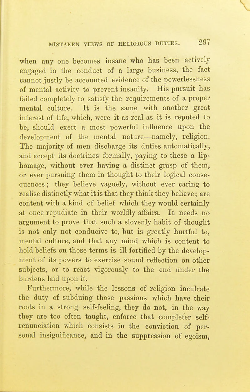 when any one becomes insane who has been actively engaged in the conduct of a large business, the fact cannot justly be accounted evidence of the powerlessness of mental activity to prevent insanity. His pursuit has failed completely to satisfy the requirements of a proper mental culture. It is the same with another great interest of life, which, were it as real as it is reputed to be, should exert a most powerful influence upon the development of the mental nature—namely, religion. The majority of men discharge its duties automatically, and accept its doctrines formally, paying to these a lip- homage, without ever having a distinct grasp of them, or ever pursuing them in thought to their logical conse- quences ; they believe vaguely, without ever caring to realise distinctly what it is that they think they believe; are content with a kind of belief which they would certainly at once repudiate in their worldly affairs. It needs no argument to prove that such a slovenly habit of thought is not only not conducive to, but is greatly hurtful to, mental culture, and that any mind which is content to hold beliefs on those terms is ill fortified by the develop- ment of its powers to exercise sound reflection on other subjects, or to react vigorously to the end under the burdens laid upon it. Furthermore, while the lessons of religion inculcate the duty of subduing those passions which have their roots in a strong self-feeling, they do not, in the way they are too often taught, enforce that completer self- renunciation which consists in the conviction of per- sonal insignificance, and in the suppression of egoism,