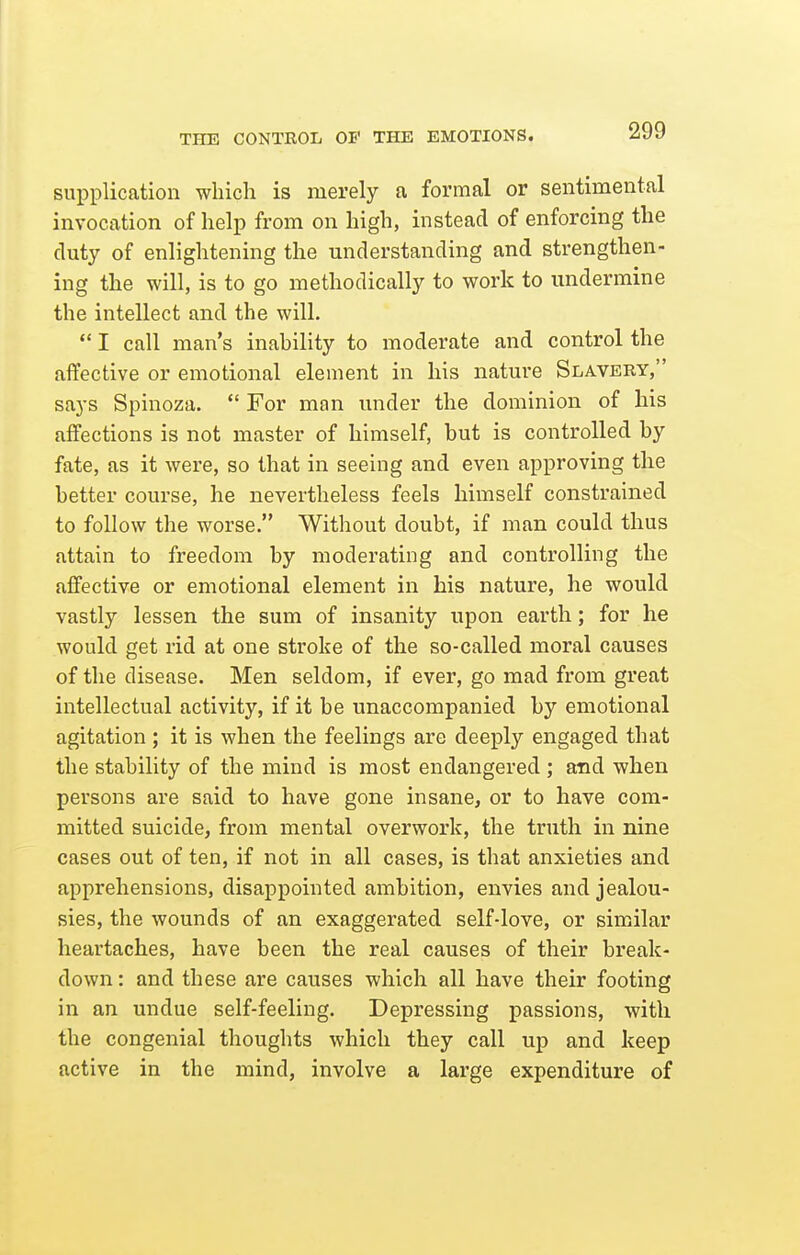 THE CONTROL OP THE EMOTIONS. supplication which is merely a formal or sentimental invocation of help from on high, instead of enforcing the duty of enlightening the understanding and strengthen- ing the will, is to go methodically to work to undermine the intellect and the will.  I call man's inability to moderate and control the affective or emotional element in his nature Slavery, says Spinoza.  For man under the dominion of his affections is not master of himself, but is controlled by fate, as it were, so that in seeing and even approving the better course, he nevertheless feels himself constrained to follow the worse. Without doubt, if man could thus attain to freedom by moderating and controlling the affective or emotional element in bis nature, he would vastly lessen the sum of insanity upon earth; for he would get rid at one stroke of the so-called moral causes of the disease. Men seldom, if ever, go mad from great intellectual activity, if it be unaccompanied by emotional agitation ; it is when the feelings are deeply engaged that the stability of the mind is most endangered ; and when persons are said to have gone insane, or to have com- mitted suicide, from mental overwork, the truth in nine cases out of ten, if not in all cases, is that anxieties and apprehensions, disappointed ambition, envies and jealou- sies, the wounds of an exaggerated self-love, or similar heartaches, have been the real causes of their break- down : and these are causes which all have their footing in an undue self-feeling. Depressing passions, with the congenial thoughts which they call up and keep active in the mind, involve a large expenditure of