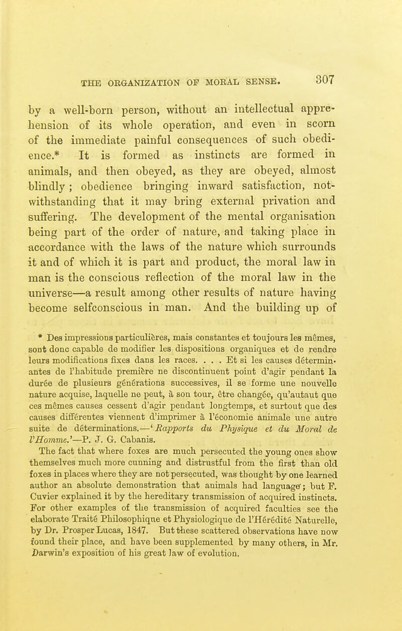 THE ORGANIZATION OF MORAL SENSE. by a well-born person, without an intellectual appre- hension of its whole operation, and even in scorn of the immediate painful consequences of such obedi- ence* It is formed as instincts are formed in animals, and then obeyed, as they are obeyed, almost blindly; obedience bringing inward satisfaction, not- withstanding that it may bring external privation and suffering. The development of the mental organisation being part of the order of nature, and taking place in accordance with the laws of the nature which surrounds it and of which it is part and product, the moral law in man is the conscious reflection of the moral law in the universe—a result among other results of nature having become selfconscious in man. And the building up of * Des impressions particuliferes, mais constantes et toujours les mfimes, sont done capable de modifier les dispositions organiques et de rendre leura modifications fixes dans les races. . . . Et si les causes d6termin« antes de 1'habitude premiere ne discontinuent point d'agir pendant la dur6e de plusieurs gengrationa successives, il se forme une nouvelle nature acquise, laquelle ne peut, h, son tour, 6tre changge, qu'autaut quo ces mSmes causes cessent d'agir pendant longtemps, et surtout que des causes diffgrentes viennent d'imprimer a I'gconomie animale une autre suite de determinations.—^Rapports du Physique et du Moral de VHomme.'—P. J. G. Cabanis. The fact that where foxes are much persecuted the young ones show themselves much more cunning and distrustful from the first than old foxes in places where they are not persecuted, was thought by one learned author an absolute demonstration that animals had language'; but F. Cuvier explained it by the hereditary transmission of acquired instincts. For other examples of the transmission of acquired faculties see the elaborate Traite PhUosophique et Physiologique de I'Hgredite Naturelle, by Dr. Prosper Lucas, 1847. But these scattered observations have now foimd their place, and have been supplemented by many others, in Mr. JDarwin's exposition of his great law of evolution.