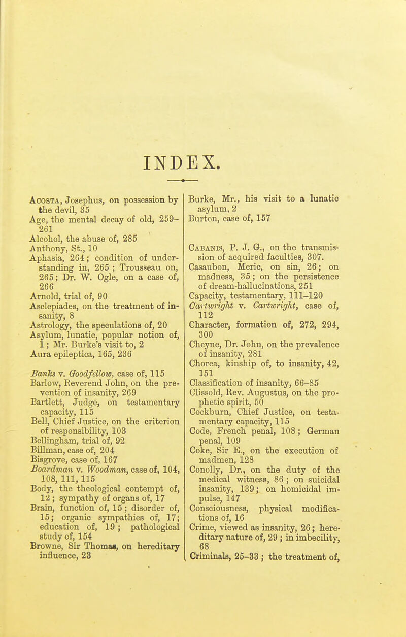 INDEX. AcosTA, Josephus, on possession by the devil, 35 Age, the mental decay of old, 259- 261 Alcohol, the abuse of, 285 Anthony, St., 10 Aphasia, 264; condition of under- standing in, 265 ; Trousseau on, 265; Dr. W. Ogle, on a case of, 266 Arnold, trial of, 90 Asclepiades, on the treatment of in- sanity, 8 Astrology, the speculations of, 20 Asylum, lunatic, popular notion of, 1; Mr. Burke's visit to, 2 Aura epileptica, 165, 236 Banks v. Ooodfellow, case of, 115 Barlow, Reverend John, on the pre- vention of insanity, 269 Bartlett, Judge, on testamentary capacity, 115 Bell, Chief Justice, on the criterion of responsibility, 103 Bellingham, trial of, 92 Billman, case of, 204 Bisgrove, case of, 167 Boardman v. Woodman, case of, 104, 108, 111, 115 Body, the theological contempt of, 12 ; sympathy of organs of, 17 Brain, function of, 15; disorder of, 15; organic sympathies of, 17; education of, 19; pathological study of, 154 Browne, Sir Thomas, on hereditary influence, 23 Burke, Mr., hia visit to a lunatic asylum, 2 Burton, case of, 157 Cabanis, p. J. G., on the transmis- sion of acquired faculties, 307. Casaubon, Meric, on sin, 26; on madness, 35; on the persistence of dream-hallucinations, 251 Capacity, testamentary, 111-120 Cartwnght v. Cartwright, case of, 112 Character, formation of, 272, 294, 300 Cheyne, Dr. Jobn, on the prevalence of insanity, 281 Chorea, kinship of, to insanity, 42, 151 Classification of insanity, 66-85 Clissold, Rev. Augustus, on the pro- phetic spirit, 60 Cockburn, Chief Justice, on testa- mentary capacity, 115 Code, French penal, 108; German penal, 109 Coke, Sir E., on the execution of madmen, 128 Conolly, Dr., on the duty of the medical witness, 86 ; on suicidal insanity, 139; on homicidal im- pulse, 147 Consciousness, physical modifica- tions of, 16 Crime, viewed as insanity, 26; here- ditary nature of, 29; in imbecility, 68 Criminala, 25-33; the treatment of,