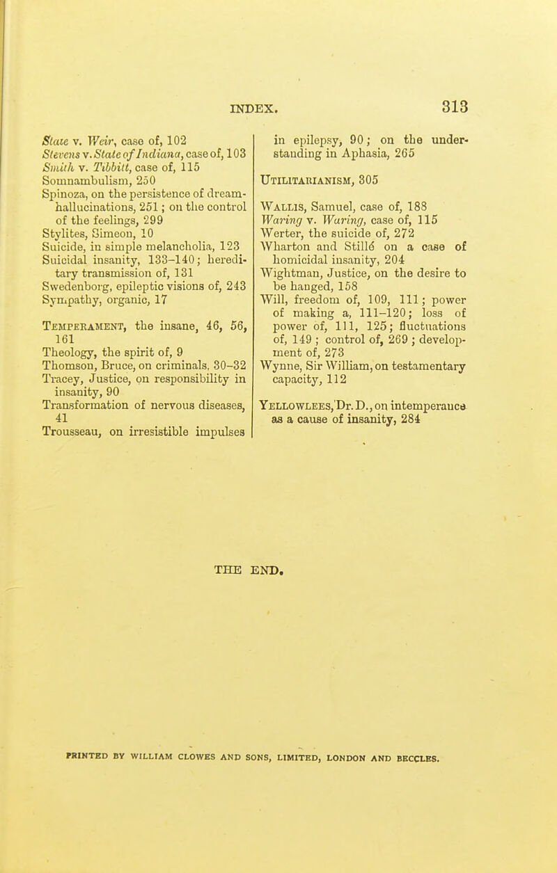 Slaie V, V/cir, case of, 102 Stevens v. Stale of Indiana, case of, 103 Smiih V. Tibbitt, case of, 115 Somnambulism, 250 Spinoza, on the persistence of dream- hallucinations, 251; on the control of the feelings, 299 Stylites, Simeon, 10 Suicide, in simple melancholia, 123 Suicidal insanity, 133-140; heredi- tary transmission of, 131 Swedenborg, epileptic visions of, 243 Sympathy, organic, 17 Temperament, the insane, 46, 56, 161 Theology, the spirit of, 9 Thomson, Bruce, on criminals, 30-32 Tracey, Justice, on responsibility in insanity, 90 Transformation of nervous diseases, 41 Trousseau, on irresistible impulses in epilepsy, 90; on the under- standing in Aphasia, 265 Utilitarianism, 305 Wallis, Samuel, case of, 188 Waring v. Waring, case of, 115 Werter, the suicide of, 272 Wharton and Stills on a case of homicidal insanity, 204 Wightman, Justice, on the desire to be hanged, 158 Will, freedom of, 109, 111; power of making a, 111-120; loss of power of, 111, 125; fluctuations of, 149 ; control of, 269 ; develoji- ment of, 273 Wynne, Sir William, on testamentary capacity, 112 YELLOWLEES,'Dr. D., Oil intemperauc* as a cause of insanity, 284 THE END, PRINTED BY WILLIAM CLOWES AND SONS, LIMITED, LONDON AND BKCCLK8.