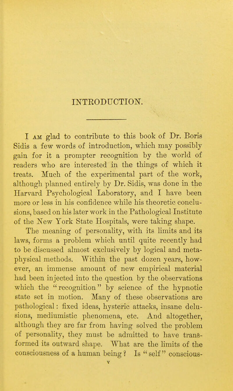 INTKODUCTIOK I AM glad to contribute to this book of Dr. Boris Sidis a few words of introduction, which may possibly gain for it a prompter recognition by the world of readers who are interested in the things of which it treats. Much of the experimental part of the work, although planned entirely by Dr. Sidis, was done in the Harvard Psychological Laboratory, and I have been more or less in his confidence while his theoretic conclu- sions, based on his later work in the Pathological Institute of the New York State Hospitals, were taking shape. The meaning of personality, with its limits and its laws, forms a problem which until quite recently had to be discussed almost exclusively by logical and meta- physical methods. Within the past dozen years, how- ever, an immense amount of new empirical material had been injected into the question by the observations which the recognition by science of the hypnotic state set in motion. Many of these observations are pathological: fixed ideas, hysteric attacks, insane delu- sions, mediumistic phenomena, etc. And altogether, although they are far from having solved the problem of personality, they must be admitted to have trans- formed its outward shape. What are the limits of the consciousness of a human being ? Is  self conscious-