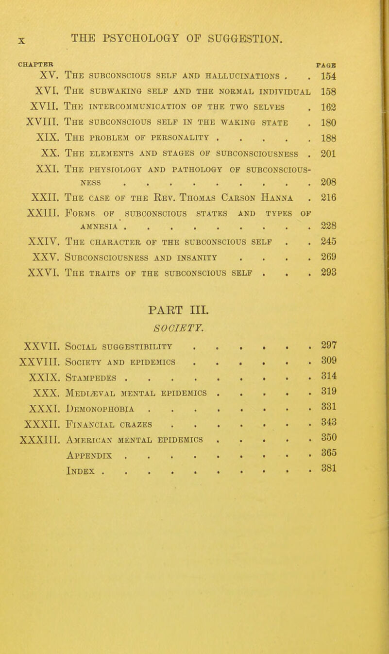 CHAPTER PACK XV. The subconscious self and hallucinations . . 154 XV1. The subwaking self and the normal individual 158 XVII. The intercommunication of the two selves . 162 XVIII. The subconscious self in the waking state . 180 XIX. The problem of personality 188 XX. The elements and stages of subconsciousness . 201 XXI. The physiology and pathology of subconscious- ness 208 XXII. The case of the Rev. Thomas Carson Hanna . 216 XXIII. Forms of subconscious states and types of amnesia 228 XXIV. The character of the subconscious self . . 245 XXV. Subconsciousness and insanity .... 269 XXVI. The traits of the subconscious self . . . 293 PAET III. SOCIETY. XXVII. Social suggestibility 297 XXVIII. Society and epidemics ...... 309 XXIX. Stampedes 314 XXX. Medieval mental epidemics 319 XXXI. Demonophobja 331 XXXII. Financial crazes 343 XXXIII. American mental epidemics 350 Appendix 365 Index 381