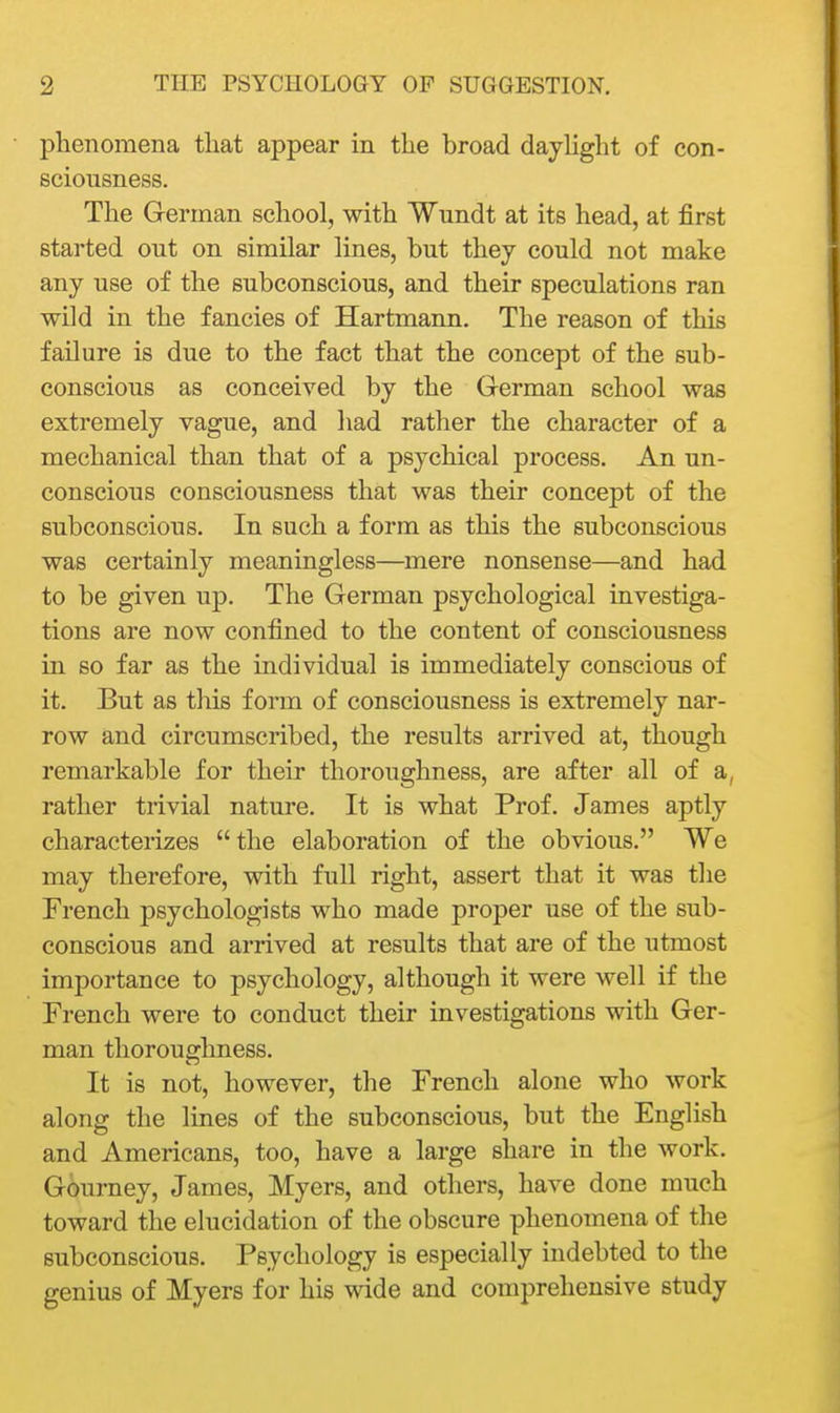 phenomena that appear in the broad daylight of con- sciousness. The German school, with Wnndt at its head, at first started ont on similar lines, but they could not make any use of the subconscious, and their speculations ran wild in the fancies of Hartmann. The reason of this failure is due to the fact that the concept of the sub- conscious as conceived by the German school was extremely vague, and had rather the character of a mechanical than that of a psychical process. An un- conscious consciousness that was their concept of the subconscious. In such a form as this the subconscious was certainly meaningless—mere nonsense—and had to be given up. The German psychological investiga- tions are now confined to the content of consciousness in so far as the individual is immediately conscious of it. But as tliis form of consciousness is extremely nar- row and circumscribed, the results arrived at, though remarkable for their thoroughness, are after all of a, rather trivial nature. It is what Prof. James aptly charactei-izes the elaboration of the obvious. We may therefore, with full right, assert that it was the French psychologists who made proper use of the sub- conscious and arrived at results that are of the utmost importance to psychology, although it were well if the French were to conduct their investigations with Ger- man thoroughness. It is not, however, the French alone who work along the lines of the subconscious, but the English and Americans, too, have a large share in the work. Gourney, James, Myers, and others, have done much toward the elucidation of the obscure phenomena of the subconscious. Psychology is especially indebted to the genius of Myers for his wide and comprehensive study