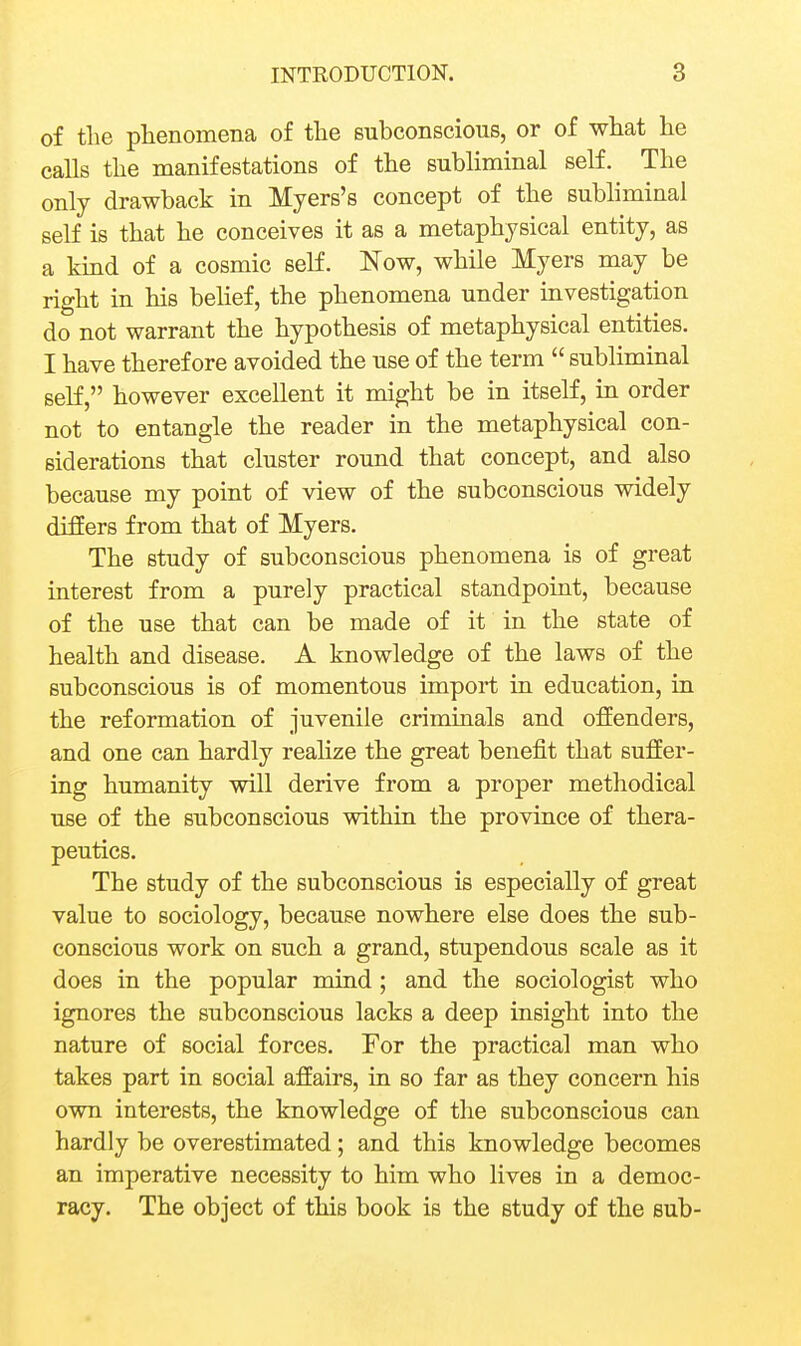 of tlie phenomena of the subconscious, or of what he calls the manifestations of the subliminal self. The only drawback in Myers's concept of the subhminal self is that he conceives it as a metaphysical entity, as a kmd of a cosmic self. Now, while Myers may be right in his beUef, the phenomena under investigation do not warrant the hypothesis of metaphysical entities. I have therefore avoided the use of the term  subliminal self, however excellent it might be in itself, in order not to entangle the reader in the metaphysical con- siderations that cluster round that concept, and also because my point of view of the subconscious widely differs from that of Myers. The study of subconscious phenomena is of great interest from a purely practical standpoint, because of the use that can be made of it in the state of health and disease. A knowledge of the laws of the subconscious is of momentous import in education, in the reformation of juvenile criminals and offenders, and one can hardly realize the great benefit that suffer- ing humanity will derive from a proper methodical use of the subconscious within the province of thera- peutics. The study of the subconscious is especially of great value to sociology, because nowhere else does the sub- conscious work on such a grand, stupendous scale as it does in the popular mind; and the sociologist who ignores the subconscious lacks a deep insight into the nature of social forces. For the practical man who takes part in social affairs, in so far as they concern his own interests, the knowledge of the subconscious can hardly be overestimated; and this knowledge becomes an imperative necessity to him who lives in a democ- racy. The object of this book is the study of the sub-