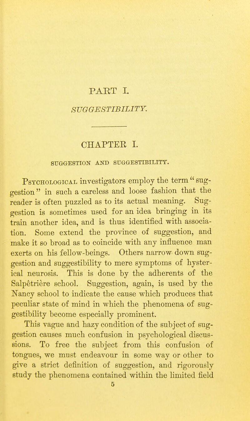 PART I. SUGGESTIBILITY. CHAPTER 1. STJGOESTION AND SUGGESTIBILITY. Psychological investigators employ the term  sug- gestion  in such a careless and loose fashion that the reader is often puzzled as to its actual meaning. Sug- gestion is sometimes used for an idea bringing in its train another idea, and is thus identified with associa- tion. Some extend the province of suggestion, and make it so broad as to coincide with any influence man exerts on his fellow-beings. Others narrow down sug- gestion and suggestibility to mere symptoms of hyster- ical neurosis. This is done by the adherents of the Salpetriere school. Suggestion, again, is used by the Nancy school to indicate the cause which produces that peculiar state of mind in which the phenomena of sug- gestibility become especially prominent. This vague and hazy condition of the subject of sug- gestion causes much confusion in psychological discus- sions. To free the subject from this confusion of tongues, we must endeavour in some way or other to give a strict definition of suggestion, and rigorously study the phenomena contained within the limited field