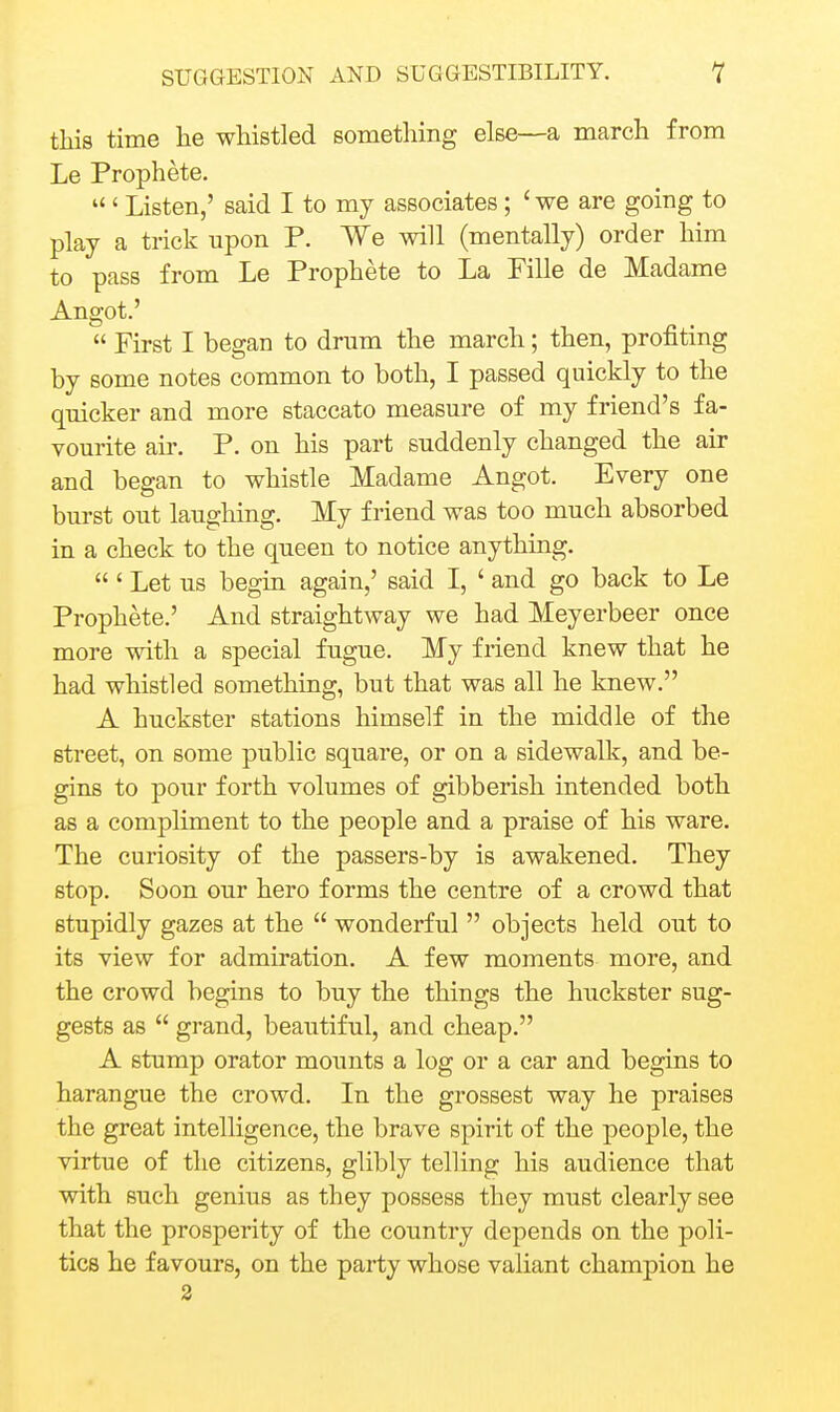 this time he whistled something else—a march from Le Prophete.  ' Listen,' said I to my associates ; ' we are going to play a trick upon P. We will (mentally) order him to pass from Le Prophete to La Fille de Madame Angot.'  First I began to drum the march; then, profiting by some notes common to both, I passed quickly to the quicker and more staccato measure of my friend's fa- vourite air. P. on his part suddenly changed the air and began to whistle Madame Angot. Every one burst out laughing. My friend was too much absorbed in a check to the queen to notice anything. ' Let us begin again,' said I, ' and go back to Le Prophete.' And straightway we had Meyerbeer once more with a special fugue. My friend knew that he had whistled something, but that was all he knew. A huckster stations himself in the middle of the street, on some public square, or on a sidewalk, and be- gins to poTir forth volumes of gibberish intended both as a compliment to the people and a praise of his ware. The curiosity of the passers-by is awakened. They stop. Soon our hero forms the centre of a crowd that stupidly gazes at the  wonderful  objects held out to its view for admiration. A few moments more, and the crowd begins to buy the things the huckster sug- gests as  grand, beautiful, and cheap. A stump orator mounts a log or a car and begins to harangue the crowd. In the grossest way he praises the great intelligence, the brave spirit of the people, the virtue of the citizens, glibly telling his audience that with such genius as they possess they must clearly see that the prosperity of the country depends on the poli- tics he favours, on the party whose valiant champion he 2