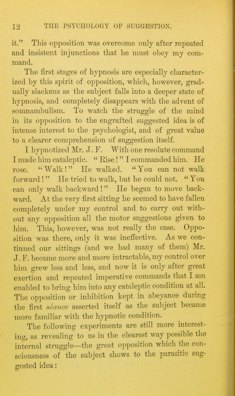 it, This opposition was overcome only after repeated and insistent injunctions that he must obey my com- mand. The first stages of hypnosis are especially character- ized by this spirit of opposition, which, however, grad- ually slackens as the subject falls into a deeper state of hypnosis, and completely disappears with the advent of somnambulism. To watch the struggle of the mind in its opposition to the engrafted suggested idea is of intense interest to the psychologist, and of great value to a clearer comprehension of suggestion itself. I hypnotized Mr. J. F. With one resolute command I made him cataleptic.  Rise! I commanded him. He rose. Walk! Tie walked. You can not walk forward!  He tried to walk, but he could not.  You can only walk backward !  He began to move back- ward. At the very first sitting he seemed to have fallen completely under my control and to carry out with- out any opposition all the motor suggestions given to him. This, however, was not really the case. Oppo- sition was there, only it was ineffective. As we con- tinued our sittings (and we had many of them) Mr. J. F. became more and more intractable, my control over him grew less and less, and now it is only after great exertion and repeated imperative commands that I am enabled to bring him into any cataleptic condition at all. The opposition or inhibition kept in abeyance during the first seance asserted itself as the subject became more familiar with the hypnotic condition. The following experiments are still more interest- ing, as revealing to us in the clearest way possible the internal struggle—the great opposition which the con- sciousness of the subject shows to the parasitic sug- gested idea;