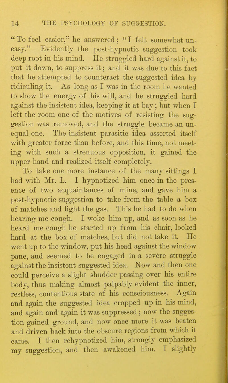  To feel easier, he answered ;  I felt somewhat un- easy. Evidently the post-hypnotic suggestion took deep root in his mind. He struggled hard against it, to put it down, to suppress it; and it was due to this fact that he attempted to counteract the suggested idea by ridiculing it. As long as I was in the room he wanted to show the energy of his will, and he struggled hard against the insistent idea, keeping it at bay; but when I left the room one of the motives of resisting the sug- gestion was removed, and the struggle became an un- equal one. The insistent pai-asitic idea asserted itself with greater force than before, and this time, not meet- ing with such a strenuous opposition, it gained the upper hand and realized itself completely. To take one more instance of the many sittings I had with Mr. L. I hypnotized him once in the pres- ence of two acquaintances of mine, and gave him a post-hypnotic suggestion to take from the table a box of matches and light the gas. This he had to do when hearing me cough. I woke him up, and as soon as he heard me cough he started up from his chair, looked hard at the box of matches, but did not take it. He went up to the window, put his head against the window pane, and seemed to be engaged in a severe struggle against the insistent suggested idea. Now and then one could perceive a slight shudder passing over his entire body, thus making almost palpably evident the inner, restless, contentious state of his consciousness. Again and again the suggested idea cropped up in his mind, and again and again it was suppressed; now the sugges- tion gained ground, and now once more it was beaten and driven back into the obscure regions from which it came. I then rehypnotized him, strongly emphasized my suggestion, and then awakened him. I slightly