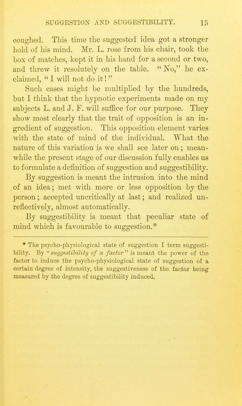 conglied. This time the suggested idea got a stronger hold of his nnnd. Mr. L. rose from his chair, took the box of matches, kept it in his hand for a second or two, and threw it resolutely on the table. No, he ex- claimed,  I will not do it!  Such cases might be multiplied by the hundreds, but I think that the hypnotic experiments made on my subjects L. and J. F. will suffice for our purpose. They show most clearly that the trait of opposition is an in- gredient of suggestion. This opposition element varies with the state of mind of the individual. What the nature of this variation is we shall see later on; mean- while the present stage of our discussion fully enables us to f orinulate a definition of suggestion and suggestibihty. By suggestion is meant the intrusion into the mind . of an idea; met with more or less opposition by the person; accepted uncritically at last; and realized un- reflectively, almost automatically. By suggestibility is meant that peculiar state of mind which is favourable to suggestion.* * The psycho-physiological state of suggestion I term suggesti- bility. By  suggestibility of a factor  is meant the power of the factor to induce the psycho-physiological state of suggestion of a certain degree of intensity, the suggestiveness of the factor being measured by the degree of suggestibility induced.