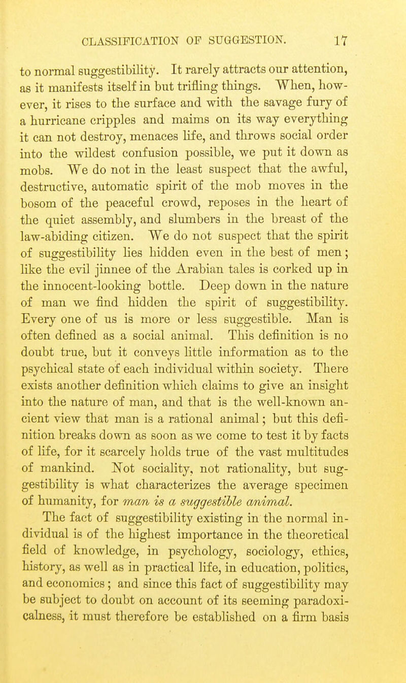 to normal suggestibility. It rarely attracts our attention, as it manifests itself in but trifling things. When, how- ever, it rises to the surface and with the savage fury of a hurricane cripples and maims on its way everything it can not destroy, menaces life, and throws social order into the wildest confusion possible, we put it down as mobs. We do not in the least suspect that the awful, destructive, automatic spirit of the mob moves in the bosom of the peaceful crowd, reposes in the heart of the quiet assembly, and slumbers in the breast of the law-abiding citizen. We do not suspect that the spirit of suggestibihty lies hidden even in the best of men; hke the evil jinnee of the Arabian tales is corked up in the innocent-looking bottle. Deep down in the nature of man we find hidden the spirit of suggestibihty. Every one of us is more or less suggestible. Man is often defined as a social animal. This definition is no doubt true, but it conveys little information as to the psychical state of each individual within society. There exists another definition which claims to give an insight into the nature of man, and that is the well-known an- cient view that man is a rational animal; but this defi- nition breaks down as soon as we come to test it by facts of life, for it scarcely holds true of the vast multitudes of mankind. Not sociality, not rationality, but sug- gestibihty is what characterizes the average specimen of humanity, for man is a suggestible a/nimal. The fact of suggestibihty existing in the normal in- dividual is of the highest importance in the theoretical field of knowledge, in psychology, sociology, ethics, history, as well as in practical life, in education, politics, and economics; and since this fact of suggestibility may be subject to doubt on account of its seeming paradoxi- calness, it must therefore be established on a firm basis