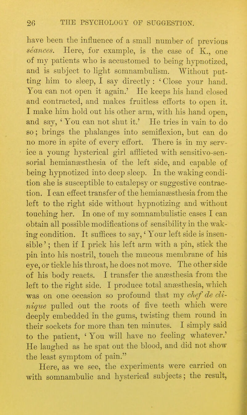 have been the influence of a small number of previous seances. Here, for example, is the case of K., one of my patients who is accustomed to being hj^notized, and is subject to light somnambulism. AVithout put- ting him to sleep, I say directly: ' Close your hand. You can not open it again.' He keeps his hand closed and contracted, and makes fruitless efforts to open it. I make him hold out his other arm, with his hand open, and say, ' You can not shut it.' He tries in vain to do so; brings the phalanges into semiflexion, but can do no more in spite of every effort. There is in my serv- ice a young hystei'ical girl afflicted with sensitivo-sen- sorial hemianassthesia of the left side, and capable of being hypnotized into deep sleep. In the waking condi- tion she is susceptible to catalepsy or suggestive contrac- tion. I can effect transfer of the hemianaBsthesia from the left to the right side without hypnotizing and without touching her. In one of my somnambulistic cases I can obtain all possible modifications of sensibility in the wak- ing condition. It sufiices to say,' Your left side is insen- sible '; then if I prick his left arm with a pin, stick the pin into his nostril, touch the mucous membrane of his eye, or tickle his throat, he does not move. The other side of his body reacts, I transfer the anaesthesia from the left to the right side. I produce total anaesthesia, which was on one occasion so profound that my cJief de cU- nique pulled out the roots of five teeth which were deeply embedded in the gums, t'svisting them round in their sockets for more than ten minutes. I simply said to the patient, 'You will have no feeling whatever.' He laughed as he spat out the blood, and did not show the least symptom of pain. Here, as we see, the ex-^ieriments were carried on with somnambulic and hysterical subjects; the result,