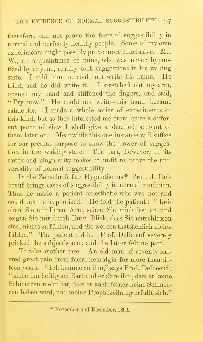 therefore, can not prove the facts of suggestibility in normal and perfectly healthy people. Some of my own experiments might possibly prove more conclusive. Mr. W., an acquaintance of mine, who was never hypno- tized by anyone, readily took suggestions in his waking state. I told him he could not write his name. He tried, and he did write it. I stretched out my arm, opened my hand and stiffened the fingers, and said, Try now. He could not write—his hand became cataleptic. I made a whole series of experiments of this kind, but as they interested me from quite a differ- ent point of view I shall give a detailed account of them later on. Meanwhile this one instance will suffice for our present purpose to show the power of sugges- tion in the waking state. The fact, however, of its rarity and singularity makes it unfit to prove the uni- versality of normal suggestibility. In the Zeitschrift fiir Hypnotismus * Prof. J. Del- boeuf bi-ings cases of suggestibility in normal condition. Thus he made a patient ansesthetic who was not and could not be hypnotized. He told the patient:  Rei- chen Sie mir Ihren Arm, sehen Sie mich fest an und zeigen Sie mir durch Ihren Blick, dass Sie entschlossen sind, nichts zu f iihlen, und Sie werden thatsachlich nichts fiihlen. The patient did it. Prof. Delboeuf severely pricked the subject's arm, and the latter felt no pain. To take another case. An old man of seventy suf- ered great pain from facial neuralgia for more than fif- teen years.  Ich komme zu ihm, says Prof. Delboeuf;  ziehe ihn heftig am Bart und erklare ihm, dass er keine Schmerzen melir hat, dass er auch ferner keine Schmer- zen haben wird, und raeine Prophezeihung erfiillt sich. * November and December, 1892.