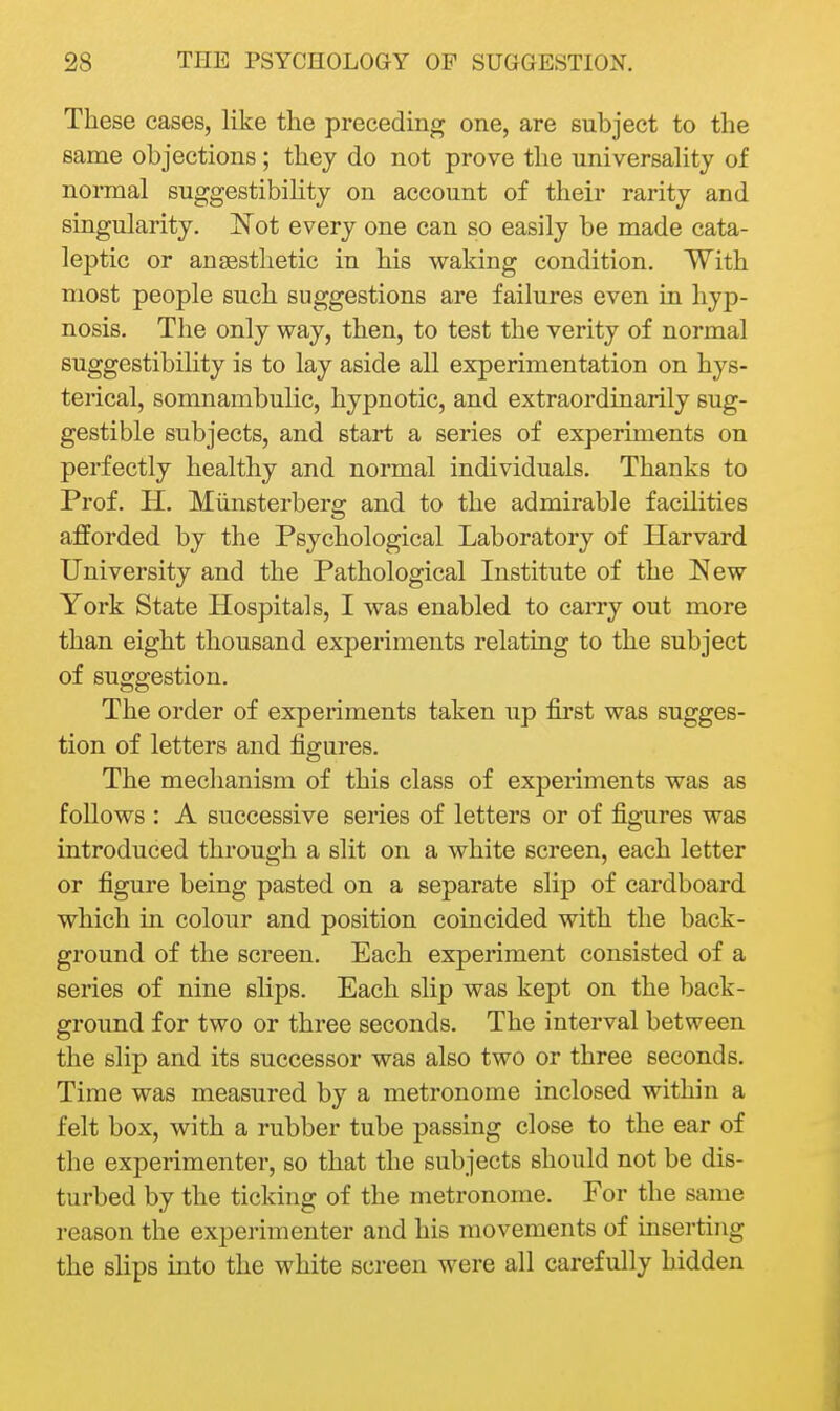 These cases, like the preceding one, are subject to the same objections; they do not prove the universahty of normal suggestibility on account of their rarity and singularity. 'Not every one can so easily be made cata- leptic or anaesthetic in his waking condition. With most people such suggestions are failures even in hyp- nosis. The only way, then, to test the verity of normal suggestibility is to lay aside all experimentation on hys- terical, somnambulic, hypnotic, and extraordinarily sug- gestible subjects, and start a series of experiments on perfectly healthy and normal individuals. Thanks to Prof. H. Miinsterberg and to the admirable facilities afforded by the Psychological Laboratory of Harvard University and the Pathological Institute of the New York State Hospitals, I was enabled to carry out more than eight thousand experiments relating to the subject of suggestion. The order of experiments taken up first was sugges- tion of letters and figures. The mechanism of this class of experiments was as follows : A successive series of letters or of figures was introduced through a slit on a white screen, each letter or figure being pasted on a separate slip of cardboard which in colour and position coincided with the back- ground of the screen. Each experiment consisted of a series of nine slips. Each slip was kept on the back- ground for two or three seconds. The interval between the slip and its successor was also two or three seconds. Time was measured by a metronome inclosed within a felt box, with a rubber tube passing close to the ear of the experimenter, so that the subjects should not be dis- turbed by the ticking of the metronome. For the same reason the experimenter and his movements of inserting the slips into the white screen were all carefully hidden