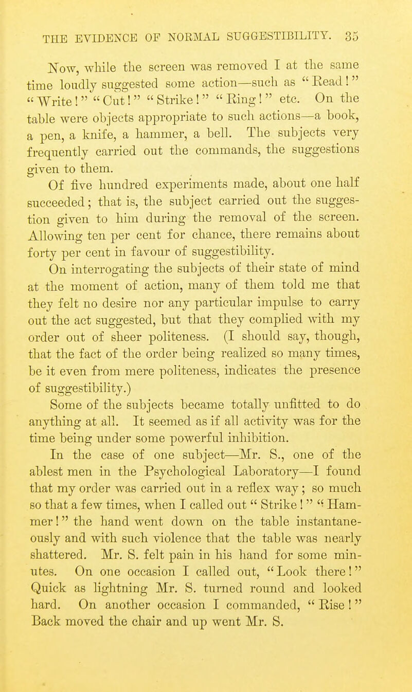 Now, while the screen was removed I at the same time loudly suggested some action—such as  Eead!   Write!  Cut!  Strike!   Ring!  etc. On the tahle were objects appropriate to snch actions—a book, a pen, a knife, a hammer, a bell. The subjects very frequently carried out the commands, the suggestions given to them. Of five hundred experiments made, about one half succeeded; that is, the subject carried out the sugges- tion given to him during the removal of the screen. Allowing ten per cent for chance, there remains about forty per cent in favour of siiggestibiHty. On interrogating the subjects of their state of mind at the moment of action, many of them told me that they felt no desire nor any particular impulse to carry out the act suggested, but that they complied with my order out of sheer politeness. (I should say, though, that the fact of the order being realized so many times, be it even from mere politeness, indicates the presence of suggestibility.) Some of the subjects became totally unfitted to do anything at all. It seemed as if all activity was for the time being under some powerful inhibition. In the case of one subject—Mr. S., one of the ablest men in the Psychological Laboratory—I found that my order was carried out in a reflex way; so much so that a few times, when I called out  Strike!  Ham- mer 1 the hand went down on the table instantane- ously and with such violence that the table was nearly shattered. Mr. S. felt pain in his hand for some min- utes. On one occasion I called out,  Look there! Quick as lightning Mr. S. turned round and looked hard. On another occasion I commanded,  Rise !  Back moved the chair and up went Mr. S.