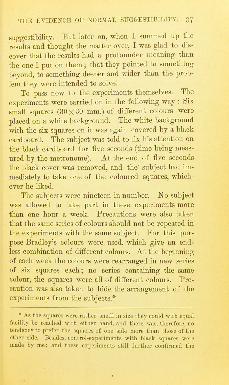 suggestibility. But later on, when I summed up the results and thought the matter over, I was glad to dis- cover that the results had a profound er meaning than the one I put on them ; that they pointed to something beyond, to something deeper and wider than the prob- lem they were intended to solve. To pass now to the experiments themselves. The experiments were carried on in the following way : Six small squares (30 X 30 mm.) of different colours were placed on a white background. The white background with the six squares on it was again covered by a black cardboard. The subject was told to fix his attention on the black cardboard for five seconds (time being meas- ured by the metronome). At the end of five seconds the black cover was removed, and the' subject had im- mediately to take one of the coloured squares, which- ever he hked. The subjects were nineteen in number. ISTo subject was allowed to take part in these experiments more than one hour a week. Precautions were also taken that the same series of colours should not be repeated in the experiments with the same subject. For this pur- pose Bradley's colours were used, which give an end- less combination of different colours. At the beginning of each week the colours were rearranged in new series of six squares each; no series containing the same colour, the squares were all of different colours. Pre- caution was also taken to hide the arrangement of the o experiments from the subjects.* * As the squares were rather small in size they could with equal facility be reached with either hand, and there was, therefore, no tendency to prefer the squares of one side more than those of the other side. Besides, control-experiments with black squares were made by me; and these experiments still further confirmed the