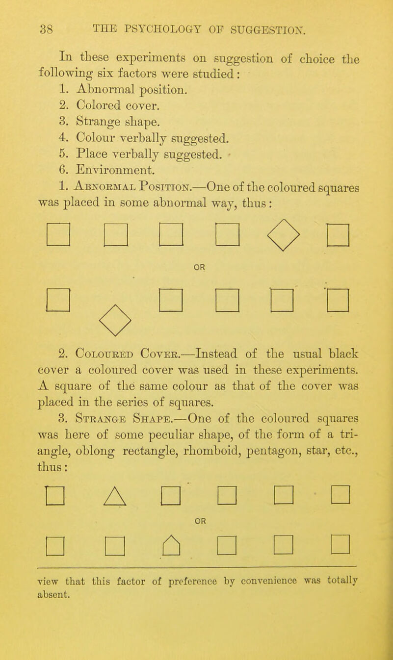 In these experiments on suggestion of choice the following six factors were studied: 1. Abnormal position. 2. Colored cover. 3. Strange shape. 4. Colour verbally suggested. 5. Place verbally suggested. ■ 6. Environment. 1. Abnormal Position.—One of the coloured squares was placed in some abnormal way, thus: □ OR O □ □ □ 2, CoLouKED Cover.—Instead of the usual black cover a coloured cover was used in these experiments. A square of the same colour as that of the cover was placed in the series of squares. 3. Strange Shape.—One of the coloured squares was here of some peculiar shape, of the form of a tri- angle, oblong rectangle, rhomboid, pentagon, star, etc., thus: □ Annan OR □ □ ^ □ □ □ view that this factor of preference hj convenience was totally absent.