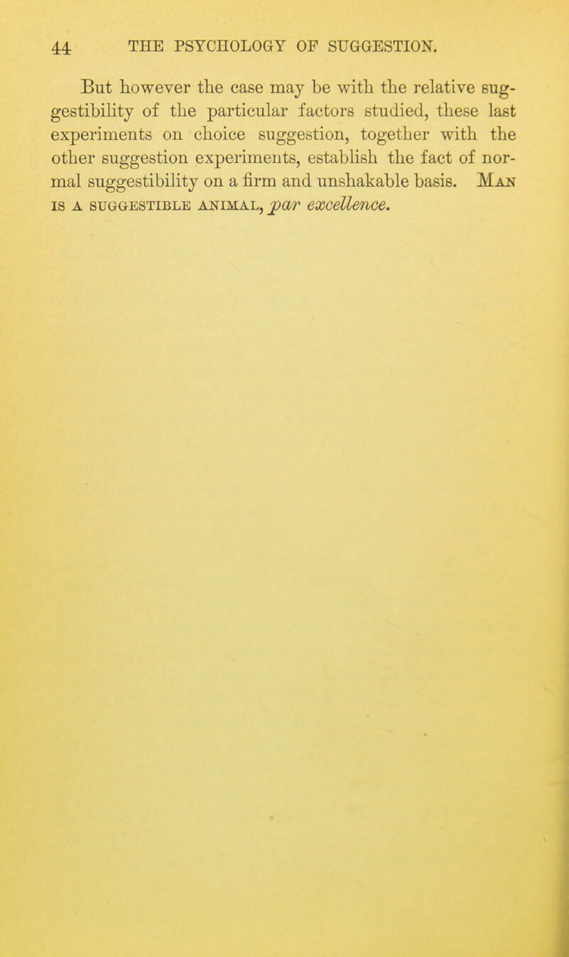 But however tlie case may be with the relative sug- gestibility of the particular factors studied, these last experiments ou choice suggestion, together with the other suggestion experiments, establish the fact of nor- mal suggestibility on a firm and unshakable basis. Man IS A SUGGESTIBLE ANIMAL, j^av excellence.