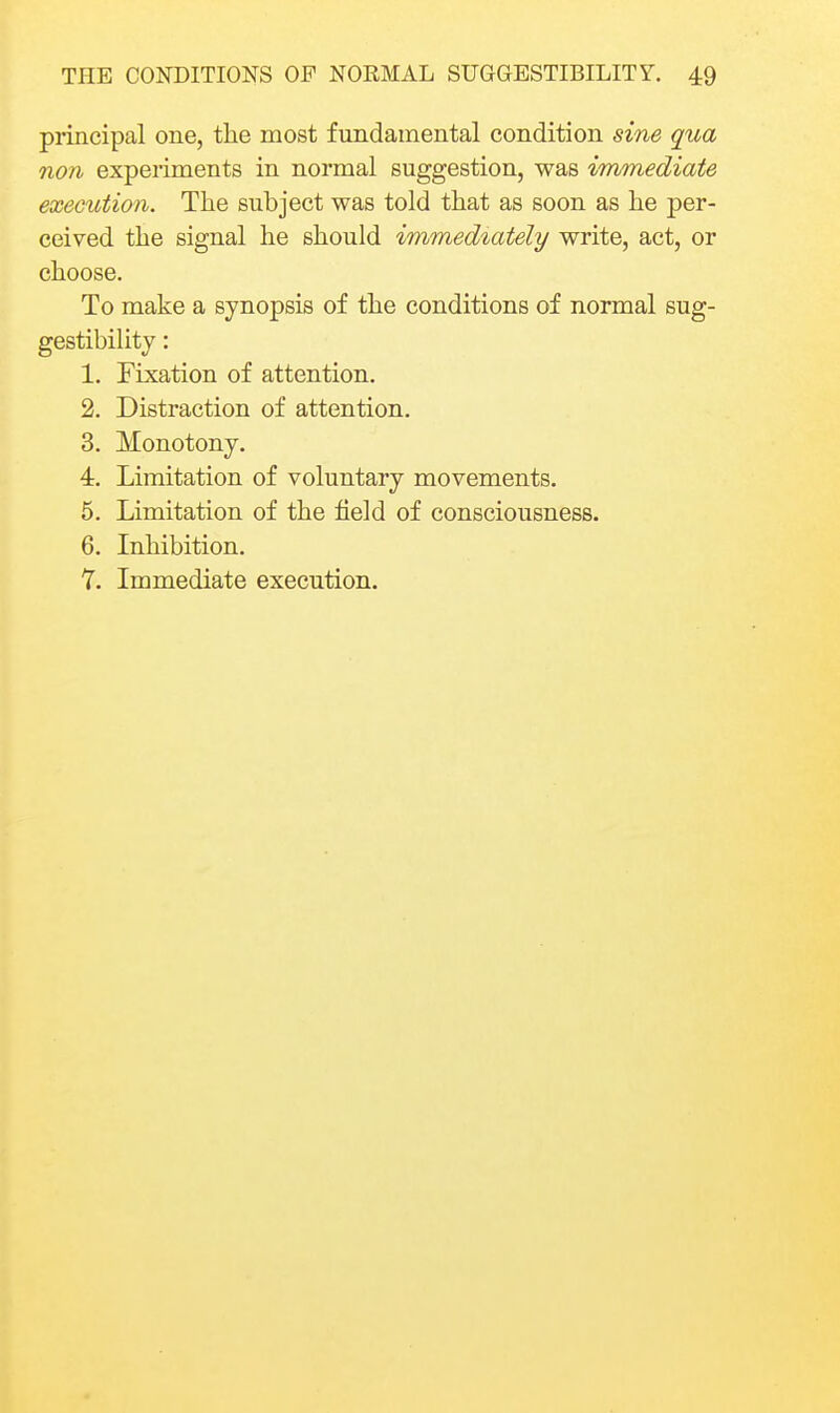 principal one, the most fundamental condition sine qua non experiments in normal suggestion, was immediate exectdion. The subject was told that as soon as he per- ceived the signal he should immediately write, act, or choose. To make a synopsis of the conditions of normal sug- gestibility : 1. Fixation of attention. 2. Distraction of attention. 3. Monotony. 4. Limitation of voluntary movements. 5. Limitation of the field of consciousness. 6. Inhibition. 7. Immediate execution.