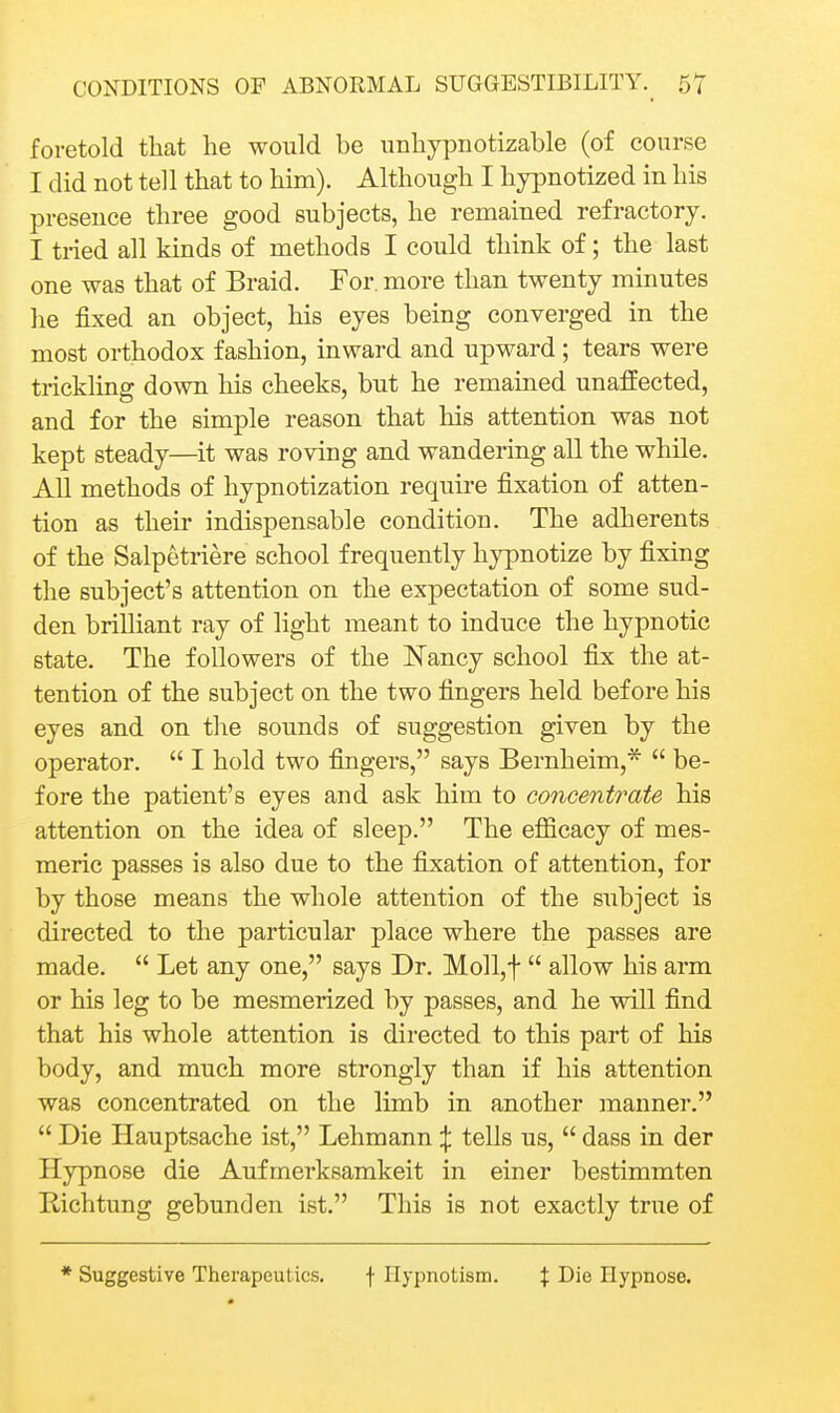 foretold that he would be unhypnotizable (of course I did not tell that to him). Although I hypnotized in his presence three good subjects, he remained refractory. I tried all kinds of methods I could think of; the last one was that of Braid. For. more than twenty minutes he fixed an object, his eyes being converged in the most orthodox fashion, inward and upward; tears were trickling down his cheeks, but he remained unaffected, and for the simple reason that his attention was not kept steady—it was roving and wandering all the while. All methods of hypnotization require fixation of atten- tion as their indispensable condition. The adherents of the Salpetriere school frequently hypnotize by fixing the subject's attention on the expectation of some sud- den brilliant ray of light meant to induce the hypnotic state. The followers of the Nancy school fix the at- tention of the subject on the two fingers held before his eyes and on the sounds of suggestion given by the operator.  I hold two fingers, says Bernheim,*  be- fore the patient's eyes and ask him to concentrate his attention on the idea of sleep. The efiicacy of mes- meric passes is also due to the fixation of attention, for by those means the whole attention of the subject is directed to the particular place where the passes are made.  Let any one, says Dr. Moll,t  allow his arm or his leg to be mesmerized by passes, and he will find that his whole attention is directed to this part of his body, and much more strongly than if his attention was concentrated on the limb in another manner.  Die Hauptsache ist, Lehmann ^ tells us,  dass in der Hypnose die Aufmerksamkeit in einer bestimmten Richtung gebunden ist. This is not exactly true of * Suggestive Therapeutics. f Ilypnotisin. f Die Hypnose.