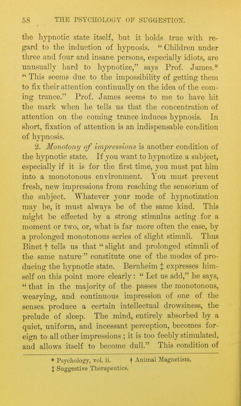 the hypnotic state itself, but it holds true with re- gard to the induction of hypnosis.  Children under three and four and insane persons, especially idiots, are unusually hard to hypnotize, says Prof. James.*  This seems due to the impossibility of getting them to fix their attention continually on the idea of the com- ing trance. Prof. James seems to me to have hit the mark when he tells us that the concentration of attention on the coming trance induces hypnosis. In short, fixation of attention is an indispensable condition of hypnosis. 2. Monotony of impressions is another condition of the hypnotic state. If you want to hypnotize a subject, especially if it is for the first time, you must put him into a monotonous environment. You must prevent fresh, new impressions from reaching the sensorium of the subject. Whatever your mode of hypnotization may be, it must always be of the same kind. This might be effected by a strong stimulus acting for a moment or two, or, what is far more often the case, by a prolonged monotonous series of slight stimuli. Thus Binet f tells us that  slight and prolonged stimuli of the same nature  constitute one of the modes of pro- ducing the hypnotic state. Bernheim X expresses him- seK on this point more clearly:  Let us add, he says,  that in the majority of the passes the monotonous, wearying, and continuous impression of one of the sensea produce a certain intellectual drowsiness, the prelude of sleep. The mind, entirely absorbed by a quiet, uniform, and incessant perception, becomes for- eign to all other impressions ; it is too feebly stimulated, and allows itself to become dull. This condition of * Psychology, vol. ii. f Animal Magnetism. X Suggestive Therapeutics.