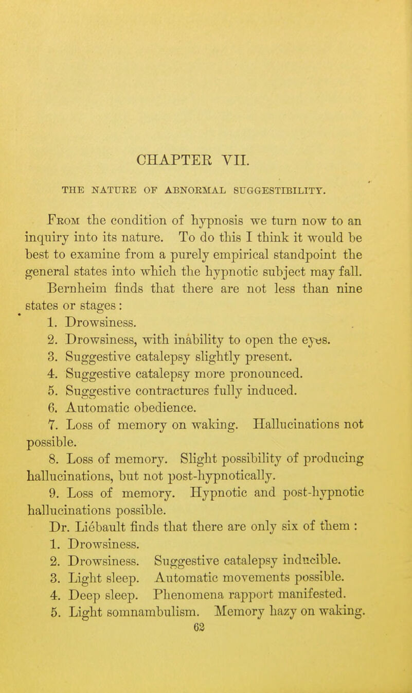 THE NATURE OF ABNORMAL SUGGESTIBILITY. From the condition of hypnosis we turn now to an inquiry into its nature. To do this I think it would be best to examine from a purely empirical standpoint the general states into which the hypnotic subject may fall. Bernheim finds that there are not less than nine states or stages: 1. Drowsiness. 2. Drowsiness, with inability to open the ey«s. 3. Suggestive catalepsy slightly present. 4. Suggestive catalepsy more pronounced. 5. Suggestive contractures fully induced. 6. Automatic obedience. Y. Loss of memory on waking. Hallucinations not possible. 8. Loss of memory. Slight possibility of producing hallucinations, but not post-hypnotically. 9. Loss of memory. Hypnotic and post-hypnotic hallucinations possible. Dr. Liebault finds that there are only six of them : 1. Drowsiness. 2. Drowsiness. Suggestive catalepsy inducible. 3. Light sleep. Automatic movements possible. 4. Deep sleep. Phenomena rapport manifested. 5. Light somnambulism. Memory hazy on waking.