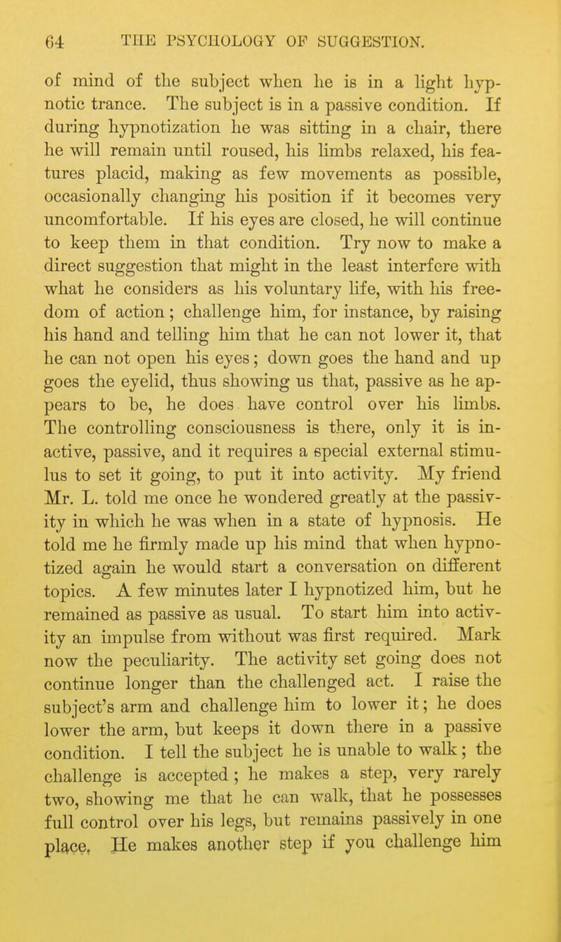 of mind of tlie subject when he is in a hght hyp- notic trance. The subject is in a passive condition. If during hypnotization he was sitting in a chair, there he will remain until roused, his limbs relaxed, his fea- tures placid, making as few movements as possible, occasionally changing his position if it becomes very uncomfortable. If his eyes are closed, he will continue to keep them in that condition. Try now to make a direct suggestion that might in the least interfere with what he considers as his voluntary life, with his free- dom of action ; challenge him, for instance, by raising his hand and telling him that he can not lower it, that he can not open his eyes; down goes the hand and up goes the eyelid, thus showing us that, passive as he ap- pears to be, he does have control over his limbs. The controlling consciousness is there, only it is in- active, passive, and it requires a special external stimu- lus to set it going, to put it into activity. My friend Mr. L. told me once he wondered greatly at the passiv- ity in which he was when in a state of hypnosis. He told me he firmly made up his mind that when hypno- tized again he would start a conversation on different topics. A few minutes later I hypnotized him, but he remained as passive as usual. To start him into activ- ity an impulse from without was first required. Mark now the peculiarity. The activity set going does not continue longer than the challenged act. I raise the subject's arm and challenge him to lower it; he does lower the arm, but keeps it down there in a passive condition. I tell the subject he is unable to walk; the challenge is accepted; he makes a step, very rarely two, showing me that he can walk, that he possesses full control over his legs, but remains passively in one plftce, He makes another step if you challenge hun