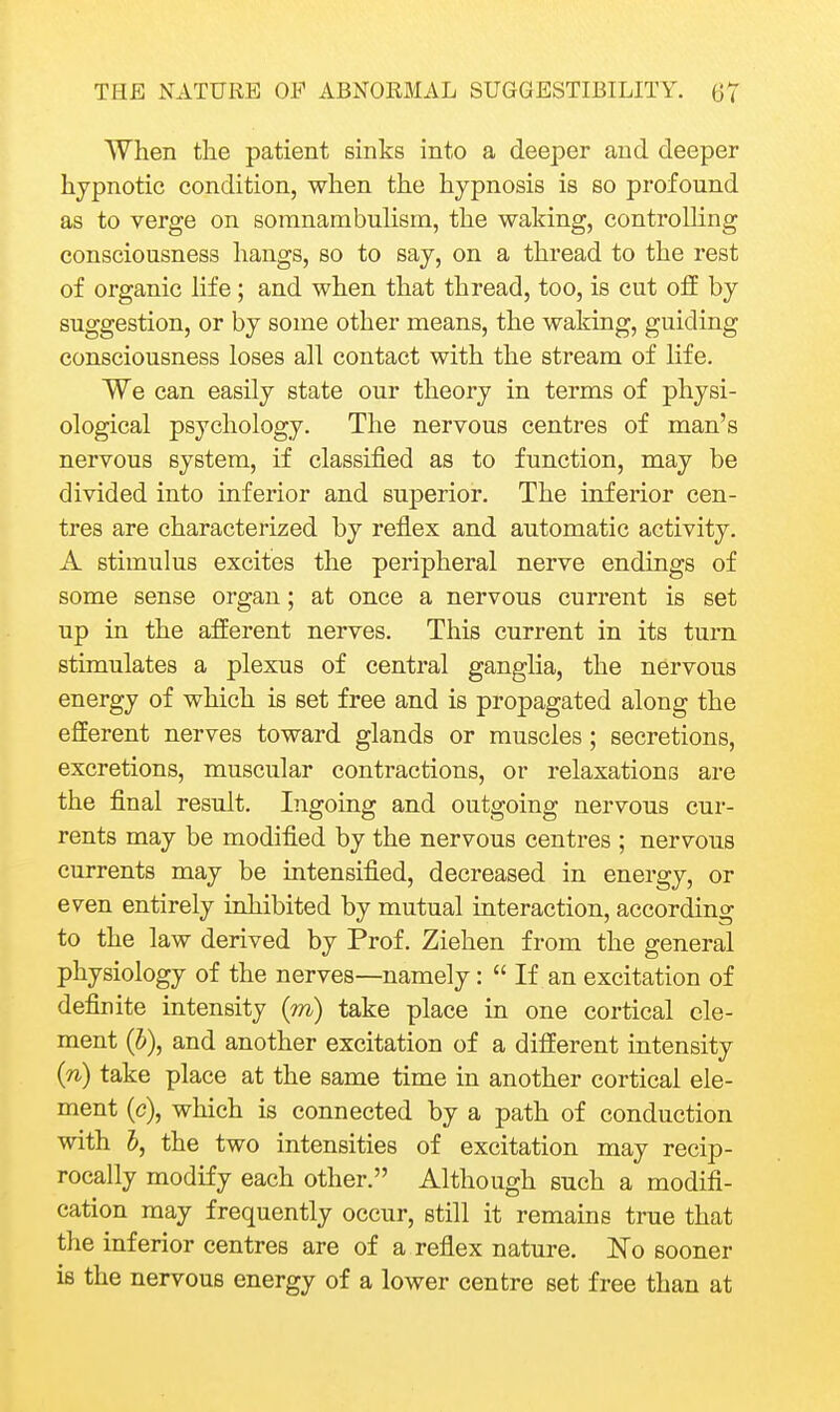When the patient sinks into a deeper and deeper hypnotic condition, when the hypnosis is so profound as to verge on somnambulism, the waking, controlling consciousness hangs, so to say, on a thread to the rest of organic life; and when that thread, too, is cut off by suggestion, or by some other means, the waking, guiding consciousness loses all contact with the stream of life. We can easily state our theory in terms of physi- ological psychology. The nervous centres of man's nervous system, if classified as to function, may be divided into inferior and superior. The inferior cen- tres are characterized by reflex and automatic activity. A stimulus excites the peripheral nerve endings of some sense organ; at once a nervous current is set up in the afferent nerves. This current in its turn stimulates a plexus of central ganglia, the nervous energy of which is set free and is propagated along the efferent nerves toward glands or muscles; secretions, excretions, muscular contractions, or relaxations are the final result. Ingoing and outgoing nervous cur- rents may be modified by the nervous centres ; nervous currents may be intensified, decreased in energy, or even entirely inhibited by mutual interaction, according to the law derived by Prof. Ziehen from the general physiology of the nerves—namely:  If an excitation of definite intensity (m) take place in one cortical cle- ment (J), and another excitation of a different intensity {n) take place at the same time in another cortical ele- ment (c), which is connected by a path of conduction with 5, the two intensities of excitation may recip- rocally modify each other. Although such a modifi- cation may frequently occur, still it remains true that the inferior centres are of a reflex nature, No sooner ie the nervous energy of a lower centre set free than at