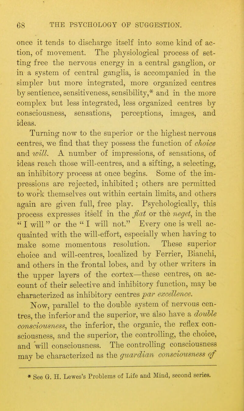 once it tends to discharge itself into some kind of ac- tion, of movement. The physiological process of set- ting free the nervous energy in a central ganglion, or in a system of central ganglia, is accompanied in the simpler but more integrated, more organized centres by sentience, sensitiveness, sensibility,* and in the more complex but less integrated, less organized centres by consciousness, sensations, perceptions, images, and ideas. Turning now to the superior or the highest nervous centres, we find that they possess the function of choice and will. A number of impressions, of sensations, of ideas reach those will-centres, and a sifting, a selecting, an inhibitory process at once begins. Some of the im- pressions are rejected, inhibited ; others are permitted to work themselves out within certain limits, and others again are given full, free play. Psychologically, this process expresses itself in the fiat or th6 neget, in the  I will  or the  I will not. Every one is well ac- quainted with the will-effort, especially when having to make some momentous resolution. These superior choice and will-centres, localized by Ferrier, Bianchi, and others in the frontal lobes, and by other -svriters in the upper layers of the cortex—these centres, on ac- count of their selective and inhibitory function, may be characterized as inhibitory centres par excellence. Now, parallel to the double system of nervous cen- tres, the inferior and the superior, we also have a double consciousness, the inferior, the organic, the reflex con- sciousness, and the superior, the controUing, the choice, and will consciousness. The controlling consciousness may be characterized as the guardian consciousness of * See G. H. Lewes's Problems of Life and Mind, second series.