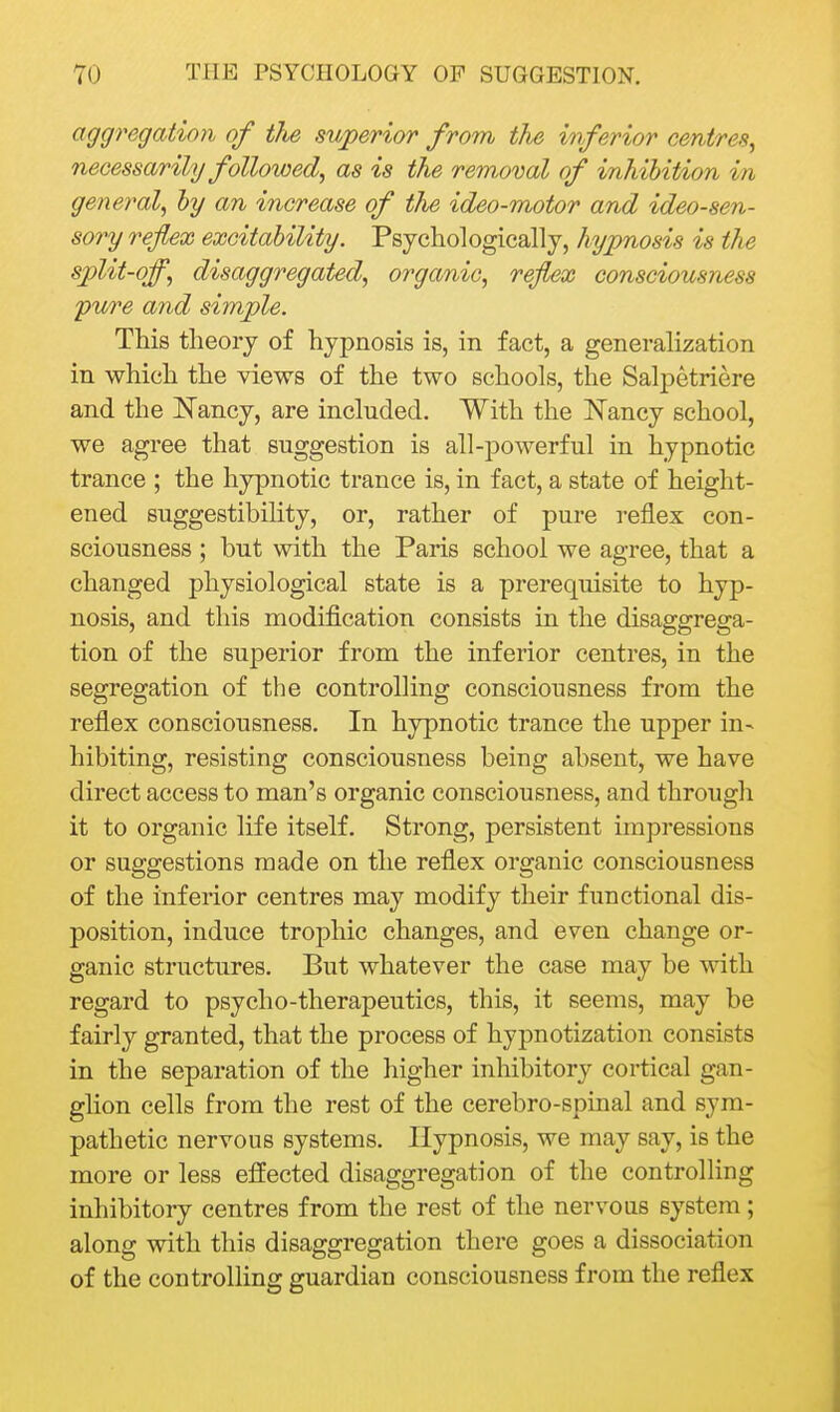 aggregation of the superior from the inferior centres^ necessarily folloioed, as is the removal of inhihiUon in general^ hy an increase of the ideo-motor and ideo-sen- sory reflex excitability. Psychologically, hypnosis is the split-off, disaggregated, organic, reflex consciousness pure and simple. This theory of hypnosis is, in fact, a generalization in which the views of the two schools, the Salpetriere and the Nancy, are included. With the Nancy school, we agree that suggestion is all-powerful in hypnotic trance ; the hypnotic trance is, in fact, a state of height- ened suggestibility, or, rather of pure reflex con- sciousness ; but with the Paris school we agree, that a changed physiological state is a prerequisite to hyp- nosis, and this modification consists in the disaggrega- tion of the superior from the inferior centres, in the segregation of the controlling consciousness from the reflex consciousness. In hypnotic trance the upper in- hibiting, resisting consciousness being absent, we have direct access to man's organic consciousness, and through it to organic life itself. Strong, persistent impressions or suggestions made on the reflex organic consciousness of the inferior centres may modify their functional dis- position, induce trophic changes, and even change or- ganic structures. But whatever the case may be with regard to psycho-therapeutics, this, it seems, may be fairly granted, that the process of hypnotization consists in the separation of the higher inhibitory cortical gan- ghon cells from the rest of the cerebro-spinal and sym- pathetic nervous systems. Hypnosis, we may say, is the more or less effected disaggregation of the controlling inhibitory centres from the rest of the nervoas system ; along with this disaggregation there goes a dissociation of the controlling guardian consciousness from the reflex