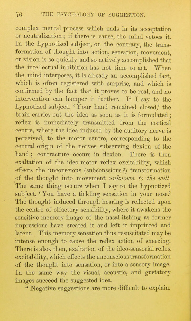 complex mental process which ends in its acceptation or neutralization ; if there is cause, the mind vetoes it. In the hypnotized subject, on the contrary, the trans- formation of thought into action, sensation, movement, or vision is so quickly and so actively accomplished that the intellectual inhibition has not time to act. When the mind interposes, it is already an accomplished fact, which is often registered with surprise, and which is confirmed by the fact that it proves to be real, and no intervention can hamper it further. If I say to the hypnotized subject, ' Your hand remained closed,' the brain carries out the idea as soon as it is formulated; reflex is immediately transmitted from the cortical centre, wher^ the idea induced by the auditory nerve is perceived, to the motor centre, corresponding to the central origin of the nerves subserving flexion of the hand; contracture occurs in flexion. There is then exaltation of the ideo-motor reflex excitability, which effects the unconscious (subconscious?) transformation of the thouerht into movement unknown to the will. The same thing occurs when I say to the hypnotized subject, 'You have a tickling sensation in your nose.' The thought induced through hearing is reflected upon the centre of olfactory sensibility, where it awakens the sensitive memory image of the nasal itching as former impressions have created it and left it imprinted and latent. This memory sensation thus resuscitated may be intense enough to cause the reflex action of sneezing. There is also, then, exaltation of the ideo-sensorial reflex excitability, which effects the unconscious transformation of the tliought into sensation, or into a sensory image. In the same way the visual, acoustic, and gustatory images succeed the suggested idea.  Negative suggestions are more difficult to explain.