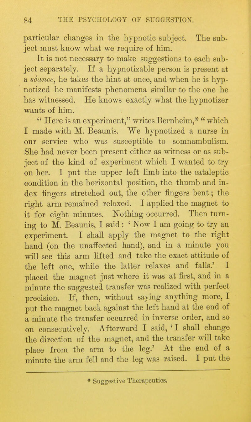 particular changes in the hypnotic subject. The sub- ject must know what we require of him. It is not necessary to make suggestions to each sub- ject separately. If a hypnotizable person is present at a seance, he takes the hint at once, and when he is hyp- notized he manifests phenomena similar to the one he has witnessed. lie knows exactly what the hypnotizer wants of him.  Here is an experiment, writes Bernheim,*  which I made with M. Beaunis. We hypnotized a nurse in our service who was susceptible to somnambulism. She had never been present either as witness or as sub- ject of the kind of experiment which I wanted to try on her. I put the upper left limb into the cataleptic condition in the horizontal position, the thumb and in- dex fingers stretched out, the other fingers bent; the right arm remained relaxed. I applied the magnet to it for eight minutes. Nothing occurred. Then turn- ing to M. Beaunis, I said : ' Now I am going to try an experiment. I shall apply the magnet to the right hand (on the unaffected hand), and in a minute you will see this arm lifted and take the exact attitude of the left one, while the latter relaxes and falls.' I placed the magnet just where it was at first, and in a minute the suggested transfer was realized with perfect precision. If, then, without saying anything more, I put the magnet back against the left hand at the end of a minute the transfer occurred in inverse order, and so on consecutively. Afterward I said, ' I shall change the direction of the magnet, and the transfer will take place from the arm to the leg.' At the end of a minute the arm fell and the leg was raised. I put the