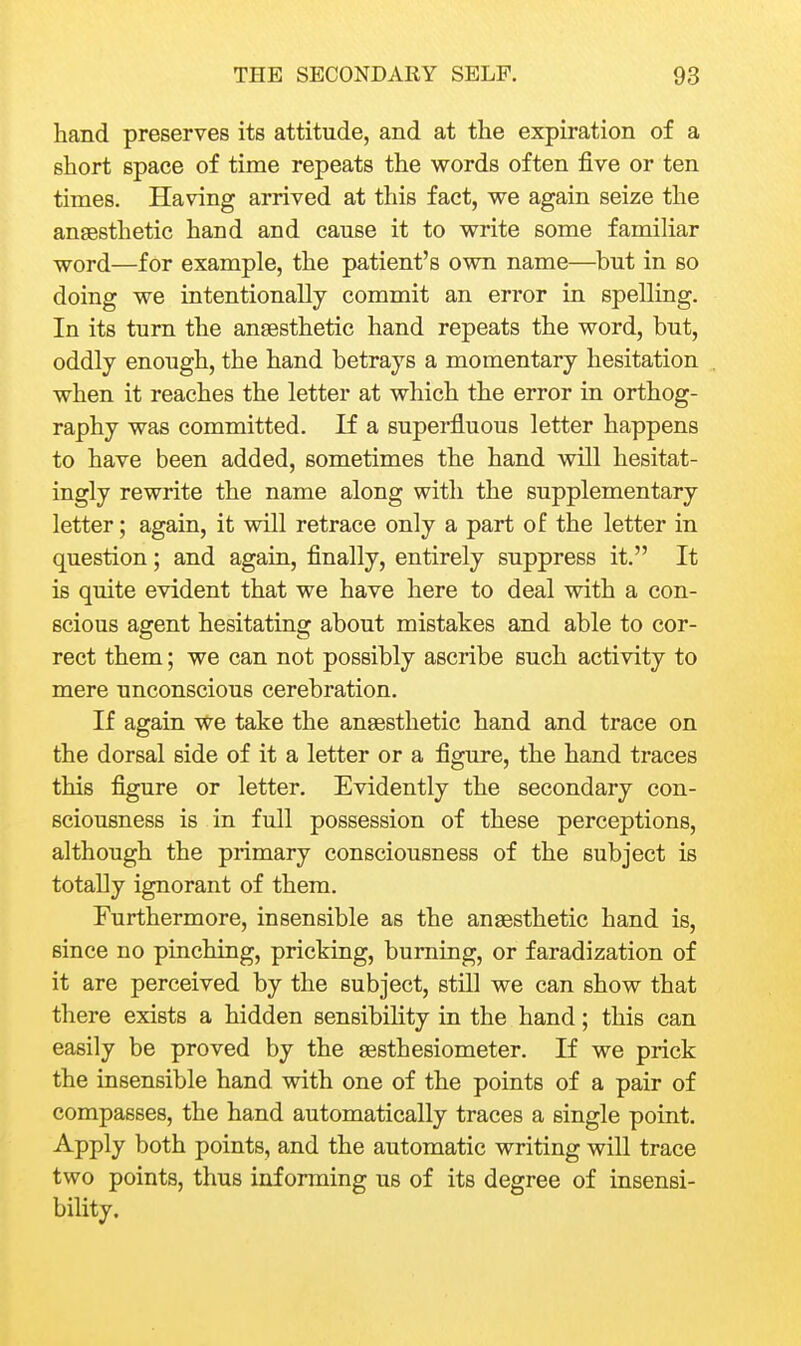 hand preserves its attitude, and at the expiration of a short space of time repeats the words often five or ten times. Having arrived at this fact, we again seize the anaesthetic hand and cause it to write some famihar word—for example, the patient's own name—but in so doing we intentionally commit an error in spelling. In its turn the anaesthetic hand repeats the word, but, oddly enough, the hand betrays a momentary hesitation when it reaches the letter at which the error in orthog- raphy was committed. If a superfluous letter happens to have been added, sometimes the hand will hesitat- ingly rewrite the name along with the supplementary letter; again, it will retrace only a part of the letter in question; and again, finally, entirely suppress it. It is quite evident that we have here to deal with a con- scious agent hesitating about mistakes and able to cor- rect them; we can not possibly ascribe such activity to mere unconscious cerebration. If again we take the anaesthetic hand and trace on the dorsal side of it a letter or a figure, the hand traces this figure or letter. Evidently the secondary con- sciousness is in full possession of these perceptions, although the primary consciousness of the subject is totally ignorant of them. Furthermore, insensible as the anaesthetic hand is, since no pinching, pricking, burning, or faradization of it are perceived by the subject, still we can show that there exists a hidden sensibility in the hand; this can easily be proved by the aesthesiometer. If we prick the insensible hand with one of the points of a pair of compasses, the hand automatically traces a single point. Apply both points, and the automatic writing will trace two points, thus informing us of its degree of insensi- bility.