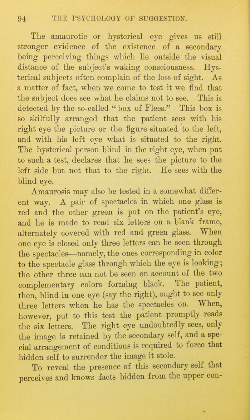 The amaurotic or hysterical eye gives us still stronger evidence of the existence of a secondary being perceiving things which lie outside tlie visual distance of the subject's waking consciousness. Hys- terical subjects often complain of the loss of sight. As a matter of fact, when we come to test it we find that the subject does see what he claims not to see. This is detected by the so-called  box of Flees. This box is so skilfully arranged that the patient sees with his right eye the picture or the figure situated to the left, and with his left eye what is situated to the right. The hysterical person blind in the right eye, when put to such a test, declares that he sees the picture to the left side but not that to the right. He sees with the blind eye. Amaurosis may also be tested in a somewhat differ- ent way. A pair of spectacles in which one glass is red and the other green is put on the patient's eye, and he is made to read six letters on a blank frame, alternately covered with red and green glass. When one eye is closed only three letters can be seen through the spectacles—^namely, the ones corresponding in color to the spectacle glass through which the eye is looking; the other three can not be seen on account of the two complementary colors forming black. The patient, then, bhnd in one eye (say the right), ought to see only three letters when he has the spectacles on. When, however, put to this test the patient promptly reads the six letters. The right eye undoubtedly sees, only the image is retained by the secondary self, and a spe- cial arrangement of conditions is required to force that hidden self to surrender the image it stole. To reveal the presence of this secondary self that perceives and knows facts hidden from the upper con-