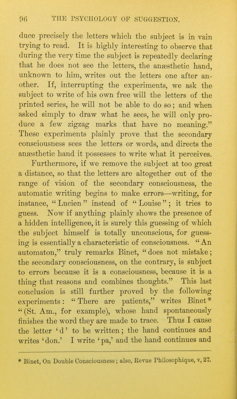 duce precisely the letters which the subject is in vain trying to read. It is highly interesting to observe that during the very time the subject is repeatedly declaring that he does not see the letters, the anaesthetic hand, unknown to him, writes out the letters one after an- other. If, interrupting the experiments, we ask the subject to write of his own free will the letters of the printed series, he will not be able to do so; and when asked simply to draw what he sees, he will only pro- duce a few zigzag marks that have no meaning. These experiments plainly prove that the secondary consciousness sees the letters or words, and directs the anaesthetic hand it possesses to write what it perceives. Furthermore, if we remove the subject at too great a distance, so that the letters are altogether out of the range of vision of the secondary consciousness, the automatic writing begins to make errors—writing, for instance,  Lucien  instead of  Louise ; it tries to guess. Now if anything plainly shows the presence of a hidden intelligence, it is surely this guessing of which the subject himself is totally unconscious, for guess- ing is essentially a characteristic of consciousness.  An automaton, truly remarks Binet,  does not mistake; the secondary consciousness, on the contrary, is subject to errors because it is a consciousness, because it is a thing that reasons and combines thoughts. This last conclusion is still further proved by the following experiments:  There are patients, writes Binet *  (St. Am., for example), whose hand spontaneously finishes the word they are made to trace. Thus I cause the letter ' d' to be written; the hand continues and writes 'don.' I write 'pa,' aud the hand continues and