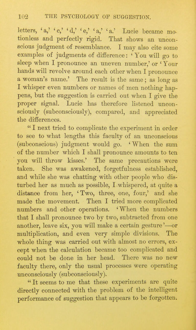 letters, 'a,' 'c,' 'd,' ^e,' 'a,' 'a.' Lucie became mo- tionless and perfectly rigid. That shows an uncon- scious judgment of resemblance. I may also cite some examples of judgments of difference: ' You will go to sleep when I pronounce an uneven number,' or ' Your hands will revolve around each other when I pronounce a woman's name.' The result is the same; as long as I whisper even numbers or names of men nothing hap- pens, but the suggestion is carried out when I give the proper signal. Lucie has therefore listened uncon- sciously (subconsciously), compared, and appreciated the differences.  I next tried to complicate the experiment in order to see to what lengths this faculty of an unconscious (subconscious) judgment would go. ' When the sum of the number which I shall pronounce amounts to ten you will throw kisses.' The same precautions were taken. She was awakened, forgetfulness established, and while she was chatting with other people who dis- turbed her as much as possible, I whispered, at quite a distance from her, 'Two, three, one, four,' and she made the movement. Then I tried more complicated numbers and other operations. 'When the numbers that I shall pronounce two by two, subtracted from one another, leave six, you will make a certain gesture'—or multiphcation, and even very simple divisions. The whole thing was carried out with almost no errors, ex- cept when the calculation became too comphcated and could not be done in her head. There was no new faculty there, only the usual processes were operating unconsciously (subconsciously).  It seems to me that these experiments are quite directly connected with the problem of the intelligent performance of suggestion that appears to be forgotten.