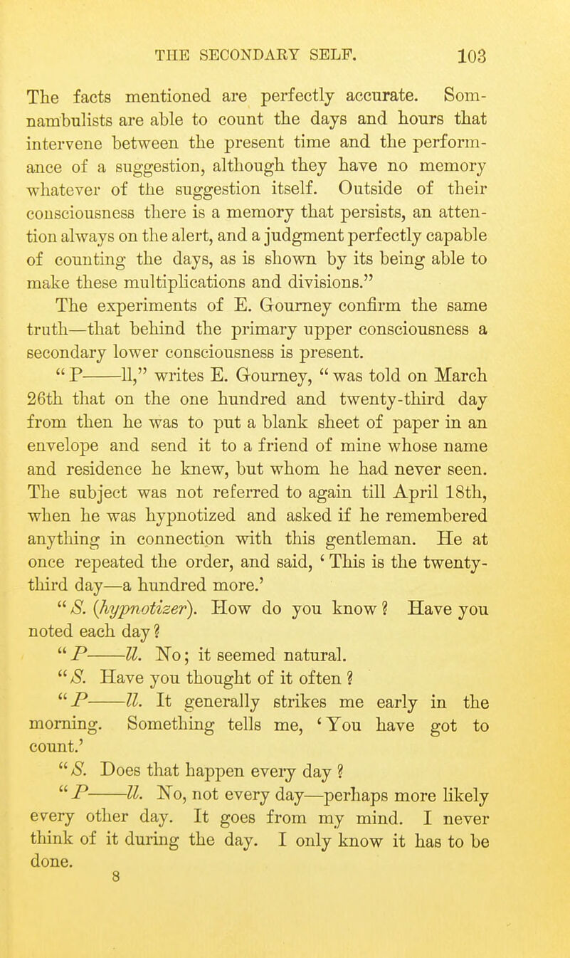 The facts mentioned are perfectly accurate. Som- nambulists are able to count the days and hours that intervene between the present time and the perform- ance of a suggestion, although they have no memory whatever of the suggestion itself. Outside of their consciousness there is a memory that persists, an atten- tion always on the alert, and a judgment perfectly capable of counting the days, as is shown by its being able to make these multiplications and divisions. The experiments of E. Goumey confirm the same truth—that behind the primary upper consciousness a secondary lower consciousness is present.  P 11, writes E. Gourney,  was told on March 26th that on the one hundred and twenty-third day from then he was to put a blank sheet of paper in an envelope and send it to a friend of mine whose name and residence he knew, but whom he had never seen. The subject was not referred to again till April 18th, when he was hypnotized and asked if he remembered anything in connection with this gentleman. He at once repeated the order, and said, ' This is the twenty- third day—a hundred more.'  S. {hypnotizer). How do you know ? Have you noted each day ?  P II. No; it seemed natural.  8. Have you thought of it often ? II. It generally strikes me early in the morning. Something tells me, 'You have got to count.'  S. Does that happen every day ?  P II. No, not every day—perhaps more likely every other day. It goes from my mind. I never think of it during the day. I only know it has to be done. 8