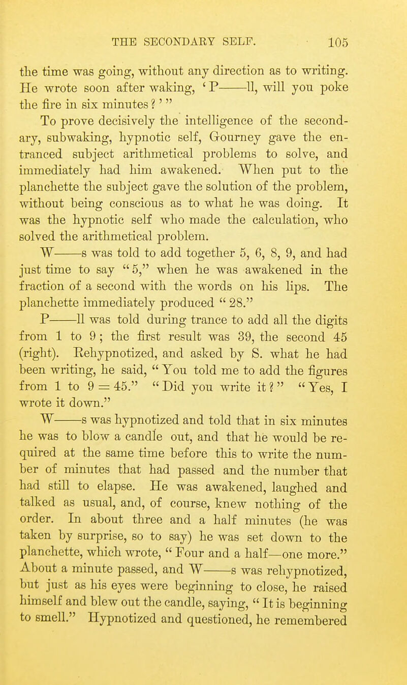 the time was going, without any direction as to writing. He wrote soon after waking, ' P ^11, will you poke the fire in six minutes ?'  To prove decisively the intelligence of the second- ary, subwaking, hypnotic self, Gourney gave the en- tranced subject arithmetical problems to solve, and immediately had him awakened. When put to the planchette the subject gave the solution of the problem, without being conscious as to what he was doing. It was the hypnotic self who made the calculation, who solved the arithmetical problem. W s was told to add together 5, 6, 8, 9, and had just time to say  5, when he was awakened in the fraction of a second with the words on his lips. The planchette immediately produced  28. P 11 was told during trance to add all the digits from 1 to 9; the first result was 39, the second 45 (right). Eehypnotized, and asked by S. what he had been writing, he said,  You told me to add the figures from 1 to 9 = 45.  Did you write it ?   Yes, I wrote it down. W s was hypnotized and told that in six minutes he was to blow a candle out, and that he would be re- quired at the same time before this to write the num- ber of minutes that had passed and the number that had still to elapse. He was awakened, laughed and talked as usual, and, of course, knew nothing of the order. In about three and a half minutes (he was taken by surprise, so to say) he was set down to the planchette, which wrote,  Four and a half—one more. About a minute passed, and W s was reliypnotized, but just as his eyes were beginning to close, he raised himself and blew out the candle, saying,  It is beginning to smell. Hypnotized and questioned, he remembered