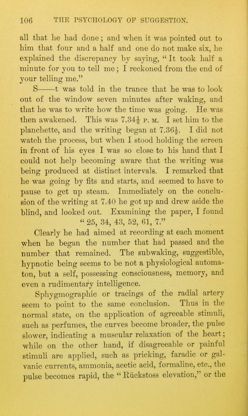 all that lie had done; and when it was pointed out to him that fonr and a half and one do not make six, he explained the discrepancy by saying,  It took half a minute for you to tell me; I reckoned from the end of your telling me. S 1 was told in the trance that he was to look out of the window seven minutes after waking, and that he was to write how the time was going. He was then awakened. This was 7.34^ p. m. I set him to the planchette, and the writing began at 7.36|-. I did not watch the process, but when I stood holding the screen in front of his eyes I was so close to his hand that I could not help becoming aware that the writing was being produced at distinct intervals. I remarked that he was going by fits and starts, and seemed to have to pause to get up steam. Immediately on the conclu- sion of the writing at 7.40 he got up and drew aside the blind, and looked out. Examining the paper, I found  25, 34, 43, 52, 61, 7. Clearly he had aimed at recording at each moment when he began the number that had passed and the number that remained. The subwaking, suggestible, hypnotic being seems to be not a physiological automa- ton, but a self, possessing consciousness, memory, and even a rudimentary intelligence. Sphygmographic or tracings of the radial artery seem to point to the same conclusion. Thus in the normal state, on the application of agreeable stimuli, such as perfumes, the curves become broader, the pulse slower, indicating a muscular relaxation of the heart; while on the other hand, if disagreeable or painful stimuli are applied, such as pricking, faradic or gal- vanic currents, ammonia, acetic acid, formaline, etc., the pulse becomes rapid, the  Kiickstoss elevation, or the