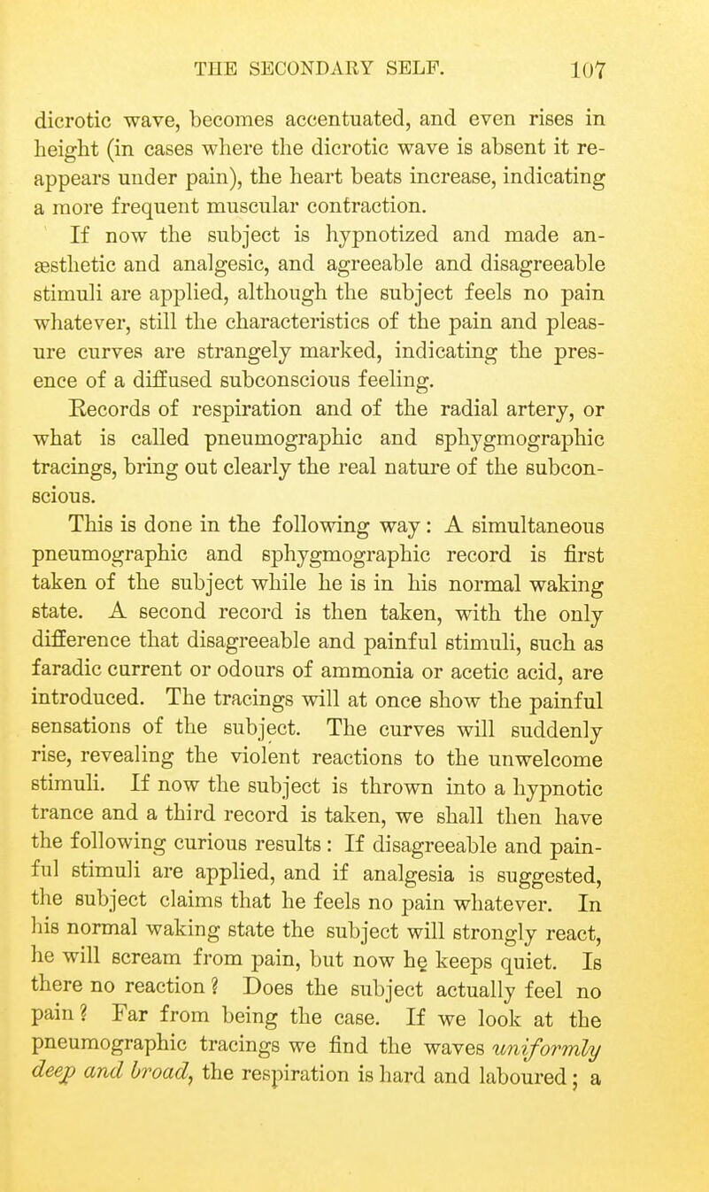 dicrotic wave, becomes accentuated, and even rises in height (in cases where the dicrotic wave is absent it re- appears under pain), the heart beats increase, indicating a more frequent muscular contraction. If now the subject is hypnotized and made an- £esthetic and analgesic, and agreeable and disagreeable stimuli are applied, although the subject feels no pain whatever, still the characteristics of the pain and pleas- ure curves are strangely marked, indicating the pres- ence of a diffused subconscious feeling. Records of respiration and of the radial artery, or what is called pneumographic and sphygmographic tracings, bring out clearly the real nature of the subcon- scious. This is done in the following way: A simultaneous pneumographic and sphygmographic record is first taken of the subject while he is in his normal waking state. A second record is then taken, with the only difference that disagreeable and painful stimuli, such as faradic current or odours of ammonia or acetic acid, are introduced. The tracings will at once show the painful sensations of the subject. The curves will suddenly rise, revealing the violent reactions to the unwelcome stimuli. If now the subject is thrown into a hypnotic trance and a third record is taken, we shall then have the following curious results : If disagreeable and pain- ful stimuli are applied, and if analgesia is suggested, the subject claims that he feels no pain whatever. In Ids normal waking state the subject will strongly react, he will scream from pain, but now he keeps quiet. Is there no reaction ? Does the subject actually feel no pain? Far from being the case. If we look at the pneumographic tracings we find the waves uniformly deejp and broad, the respiration is hard and laboured; a