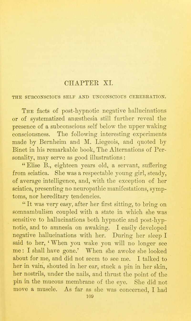 CHAPTEK XI. THE SUBCONSCIOUS SELF AND UNCONSCIOUS CEEEBEATION. The facts of post-hypnotic negative hallucinations or of systematized anaesthesia still further reveal the presence of a subconscious self below the upper waking consciousness. The following interesting experiments made by Bernheim and M. Liegeois, and quoted by Binet in his remarkable book, The Alternations of Per- sonality, may serve as good illustrations: Ehse B., eighteen years old, a servant, suffering from sciatica. She was a respectable young girl, steady, of average intelligence, and, with the exception of her sciatica, presenting no neuropathic manifestations, symp- toms, nor hereditary tendencies.  It was very easy, after her first sitting, to bring on somnambulism coupled with a state in which she was sensitive to hallucinations both hypnotic and post-hyp- notic, and to amnesia on awaking. I easily developed negative hallucinations with her. During her sleep I said to her, 'When you wake you will no longer see me: I shall have gone.' When ghe awoke she looked about for me, and did not seem to see me. I talked to her in vain, shouted in her ear, stuck a pin in her skin, her nostrils, under the nails, and thrust the point of the pin in the mucous membrane of the eye. She did not move a muscle. As far as she was concerned, I had