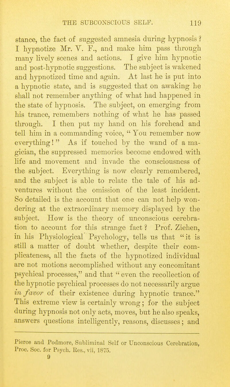 stance, the fact of suggested amnesia during hypnosis ? I hypnotize Mr. Y. F., and make him pass through many lively scenes and actions. I give him hypnotic and post-hypnotic suggestions. The subject is wakened and hypnotized time and again. At last he is put into a hypnotic state, and is suggested that on awaking he shall not remember anything of what had happened in the state of hypnosis. The subject, on emerging from his trance, remembers nothing of what he has passed through. I then put my hand on his forehead and tell him in a commanding voice,  You remember now everything!  As if touched by the wand of a ma- gician, the suppressed memories become endowed with life and movement and invade the consciousness of the subject. Everything is now clearly remembered, and the subject is able to relate the tale of his ad- ventures without the omission of the least incident. So detailed is the account that one can not help won- dering at the extraordinary memory displayed by the subject. How is the theory of unconscious cerebra- tion to account for this strange fact ? Prof. Ziehen, in his Physiological Psychology, tells us that it is still a matter of doubt whether, despite their com- plicateness, all the facts of the hypnotized individual are not motions accomplished without any concomitant psychical processes, and that  even the recollection of the hypnotic psychical processes do not necessarily argue in favor of their existence during hypnotic trance. This extreme view is certainly wrong; for the subject during hypnosis not only acts, moves, but he also speaks, answers questions intelligently, reasons, discusses; and Pierce and Podmore, Subliminal Self or Unconscious Cerebration, Proc. Soc, for Psych. Res., vii, 1875. 9