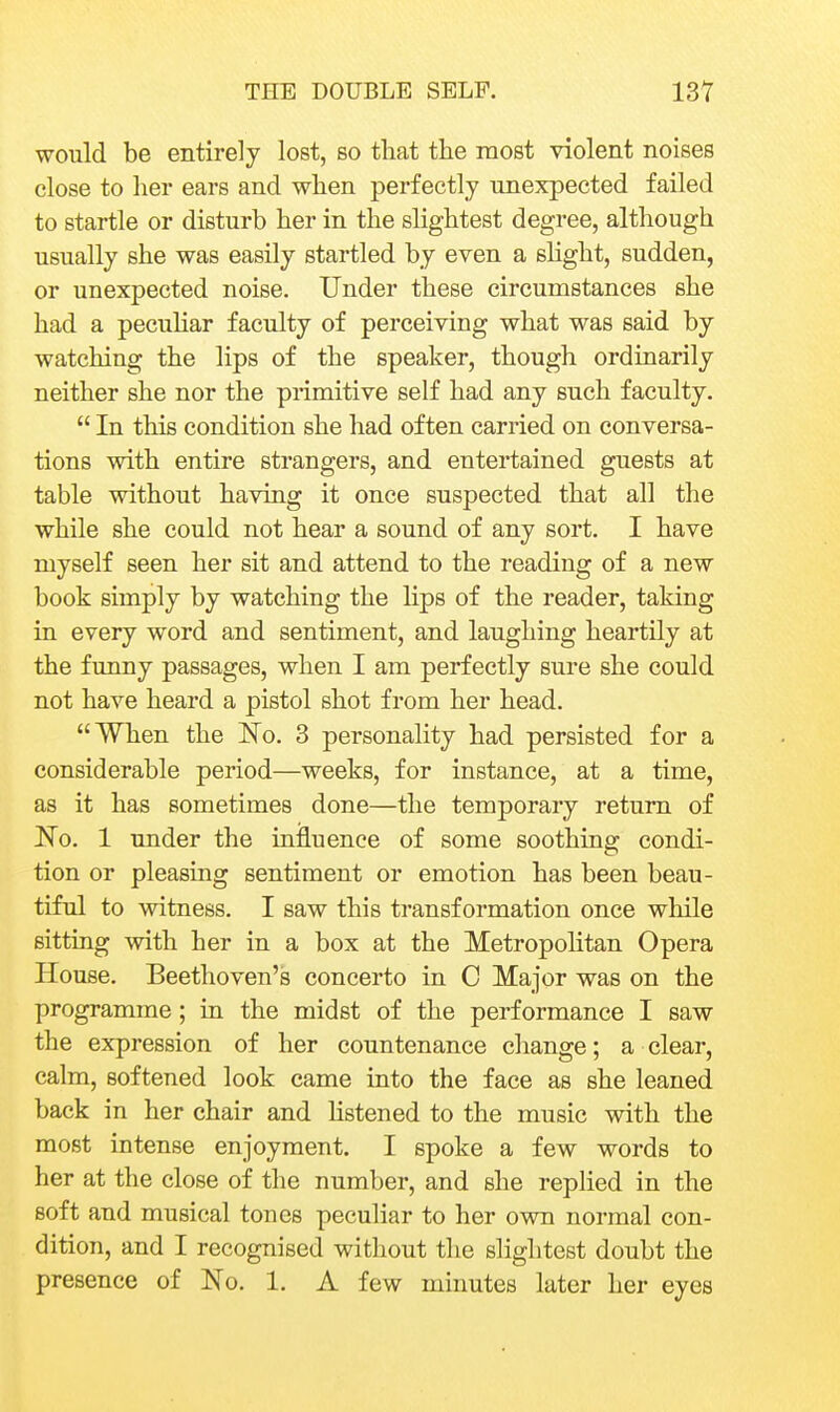 would be entirely lost, so that the most violent noises close to her ears and when perfectly unexpected failed to startle or disturb her in the slightest degree, although usually she was easily startled by even a slight, sudden, or unexpected noise. Under these circumstances she had a pecuhar faculty of perceiving what was said by watching the lips of the speaker, though ordinarily neither she nor the primitive self had any such faculty.  In this condition she had often carried on conversa- tions with entire strangers, and entertained guests at table without having it once suspected that all the while she could not hear a sound of any sort. I have myself seen her sit and attend to the reading of a new book simply by watching the lips of the reader, taking in every word and sentiment, and laughing heartily at the funny passages, when I am perfectly sure she could not have heard a pistol shot from her head. When the No. 3 personality had persisted for a considerable period—weeks, for instance, at a time, as it has sometimes done—the temporary return of No. 1 under the influence of some soothing condi- tion or pleasing sentiment or emotion has been beau- tiful to witness. I saw this transformation once while sitting with her in a box at the Metropolitan Opera House. Beethoven's concerto in C Major was on the programme; in the midst of the performance I saw the expression of her countenance change; a clear, calm, softened look came into the face as she leaned back in her chair and hstened to the music with the most intense enjoyment. I spoke a few words to her at the close of the number, and she replied in the soft and musical tones peculiar to her own normal con- dition, and I recognised without the slightest doubt the presence of No. 1. A few minutes later her eyes