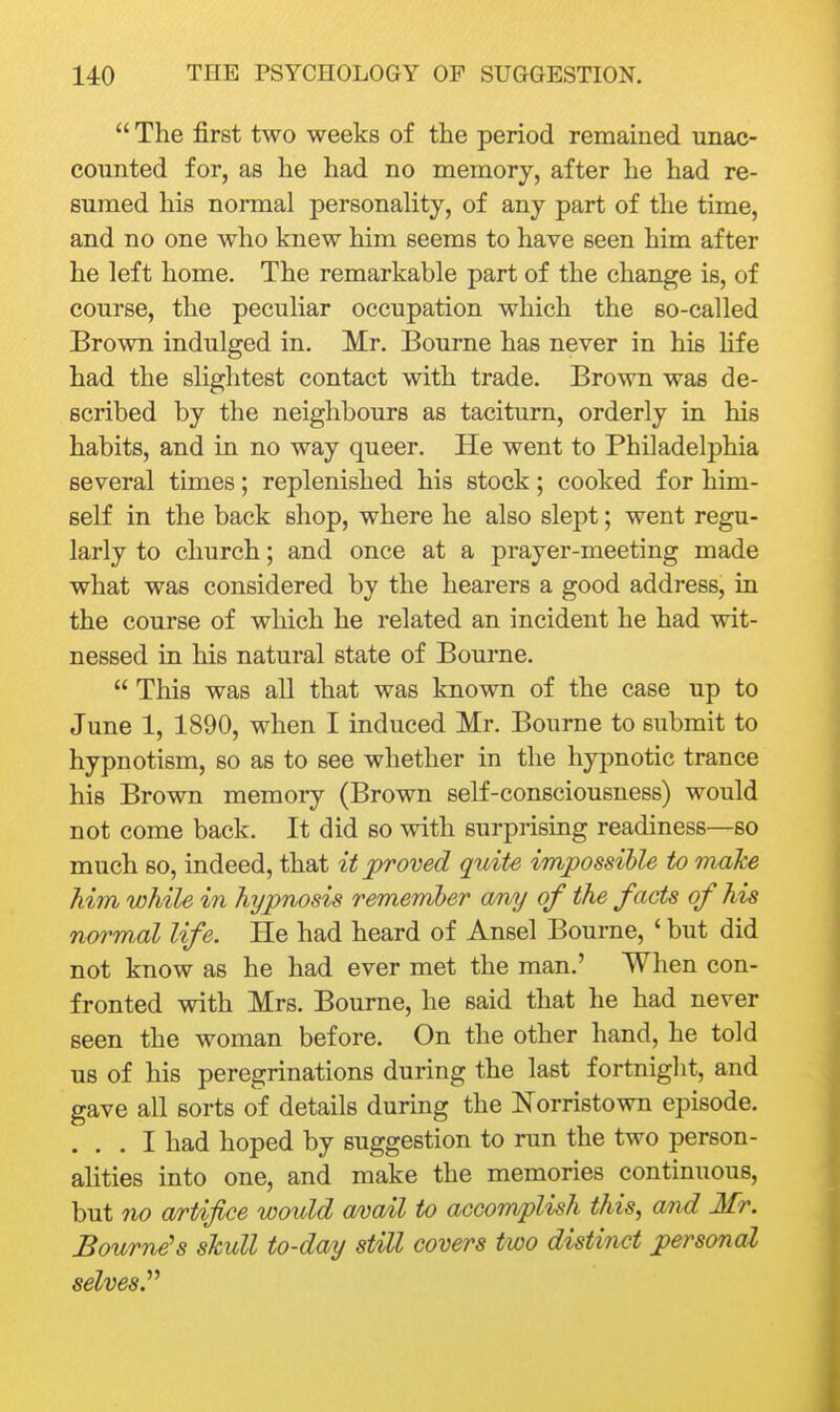  The first two weeks of the period remained unac- counted for, as he had no memory, after he had re- sumed his normal personaHty, of any part of the time, and no one who knew him seems to have seen him after he left home. The remarkable part of the change is, of course, the peculiar occupation which the so-called Brown indulged in. Mr. Bourne has never in his life had the slightest contact with trade. Brown was de- scribed by the neighbours as taciturn, orderly in his habits, and in no way queer. He went to Philadelphia several times; replenished his stock; cooked for him- self in the back shop, where he also slept; went regu- larly to church; and once at a prayer-meeting made what was considered by the hearers a good address, in the course of which he related an incident he had wit- nessed in his natural state of Bourne.  This was all that was known of the case up to June 1, 1890, when I induced Mr. Bourne to submit to hypnotism, so as to see whether in the hypnotic trance his Brown memory (Brown self-consciousness) would not come back. It did so with surprising readiness—so much so, indeed, that it proved quite impossible to make him while in hypnosis remember any of the facts of his normal life. He had heard of Ansel Bourne, ' but did not know as he had ever met the man.' When con- fronted with Mrs. Bourne, he said that he had never seen the woman before. On the other hand, he told us of his peregrinations during the last fortnight, and gave all sorts of details during the Norristown episode. ... I had hoped by suggestion to run the two person- ahties into one, and make the memories continuous, but no artifice would a/vail to accomplish this, and Mr. Bourne's skull to-day still covers two distinct personal selves?'