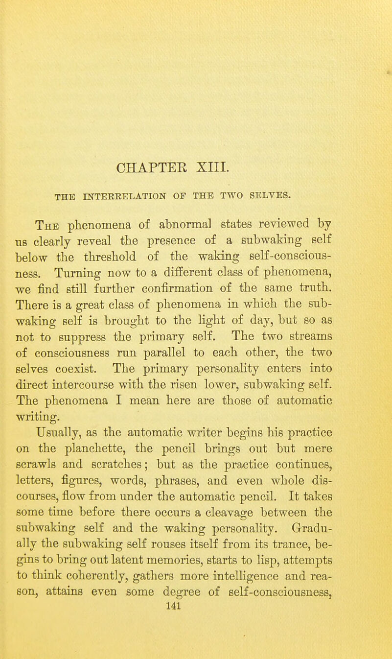 CHAPTEE XIII. THE INTERRELATION OF THE TWO SELVES. The phenomena of abnormal states reviewed by us clearly reveal the presence of a subwaking seK below the threshold of the waking self-conscious- ness. Turning now to a different class of phenomena, we find still further confirmation of the same truth. There is a great class of phenomena in which the sub- waking self is brought to the light of day, but so as not to suppress the primary self. The two streams of consciousness run parallel to each other, the two selves coexist. The primary personality enters into direct intercourse with the risen lower, subwaking self. The phenomena I mean here are those of automatic writing. Usually, as the automatic writer begins his practice on the planchette, the pencil brings out but mere scrawls and scratches; but as the practice continues, letters, figures, words, phrases, and even whole dis- courses, flow from under the automatic pencil. It takes some time before there occurs a cleavage between the subwaking self and the waking personality. Grradu- ally the subwaking self rouses itself from its trance, be- gins to bring out latent memories, starts to lisp, attempts to think coherently, gathers more intelligence and rea- son, attains even some degree of self-consciousness,